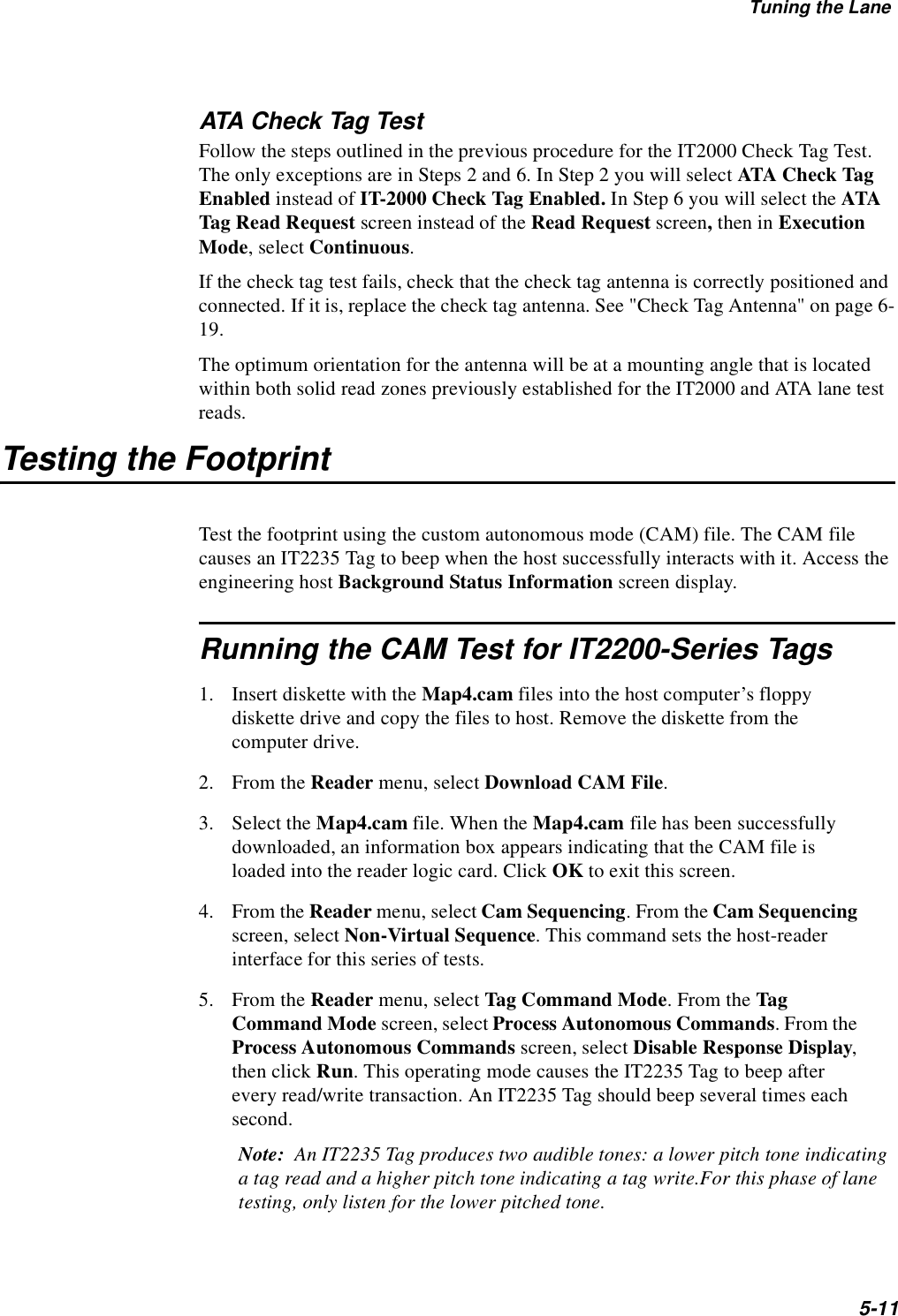 Tuning the Lane5-11ATA Check Tag TestFollow the steps outlined in the previous procedure for the IT2000 Check Tag Test. The only exceptions are in Steps 2 and 6. In Step 2 you will select ATA Check Tag Enabled instead of IT-2000 Check Tag Enabled. In Step 6 you will select the ATA Tag Read Request screen instead of the Read Request screen, then in Execution Mode, select Continuous.If the check tag test fails, check that the check tag antenna is correctly positioned and connected. If it is, replace the check tag antenna. See &quot;Check Tag Antenna&quot; on page 6-19.The optimum orientation for the antenna will be at a mounting angle that is located within both solid read zones previously established for the IT2000 and ATA lane test reads.Testing the FootprintTest the footprint using the custom autonomous mode (CAM) file. The CAM file causes an IT2235 Tag to beep when the host successfully interacts with it. Access the engineering host Background Status Information screen display.Running the CAM Test for IT2200-Series Tags1. Insert diskette with the Map4.cam files into the host computer’s floppy diskette drive and copy the files to host. Remove the diskette from the computer drive.2. From the Reader menu, select Download CAM File.3. Select the Map4.cam file. When the Map4.cam file has been successfully downloaded, an information box appears indicating that the CAM file is loaded into the reader logic card. Click OK to exit this screen.4. From the Reader menu, select Cam Sequencing. From the Cam Sequencing screen, select Non-Virtual Sequence. This command sets the host-reader interface for this series of tests.5. From the Reader menu, select Tag Command Mode. From the Tag Command Mode screen, select Process Autonomous Commands. From the Process Autonomous Commands screen, select Disable Response Display, then click Run. This operating mode causes the IT2235 Tag to beep after every read/write transaction. An IT2235 Tag should beep several times each second.Note:  An IT2235 Tag produces two audible tones: a lower pitch tone indicating a tag read and a higher pitch tone indicating a tag write.For this phase of lane testing, only listen for the lower pitched tone.