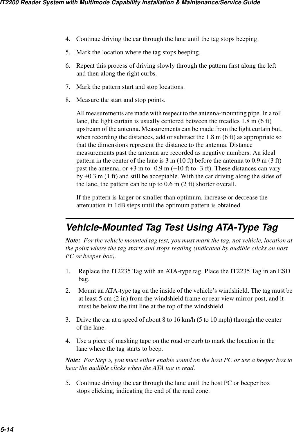 IT2200 Reader System with Multimode Capability Installation &amp; Maintenance/Service Guide5-144. Continue driving the car through the lane until the tag stops beeping. 5. Mark the location where the tag stops beeping.6. Repeat this process of driving slowly through the pattern first along the left and then along the right curbs.7. Mark the pattern start and stop locations.8. Measure the start and stop points.All measurements are made with respect to the antenna-mounting pipe. In a toll lane, the light curtain is usually centered between the treadles 1.8 m (6 ft) upstream of the antenna. Measurements can be made from the light curtain but, when recording the distances, add or subtract the 1.8 m (6 ft) as appropriate so that the dimensions represent the distance to the antenna. Distance measurements past the antenna are recorded as negative numbers. An ideal pattern in the center of the lane is 3 m (10 ft) before the antenna to 0.9 m (3 ft) past the antenna, or +3 m to -0.9 m (+10 ft to -3 ft). These distances can vary by ±0.3 m (1 ft) and still be acceptable. With the car driving along the sides of the lane, the pattern can be up to 0.6 m (2 ft) shorter overall.If the pattern is larger or smaller than optimum, increase or decrease the attenuation in 1dB steps until the optimum pattern is obtained.Vehicle-Mounted Tag Test Using ATA-Type TagNote:  For the vehicle mounted tag test, you must mark the tag, not vehicle, location at the point where the tag starts and stops reading (indicated by audible clicks on host PC or beeper box).1. Replace the IT2235 Tag with an ATA-type tag. Place the IT2235 Tag in an ESD bag.2. Mount an ATA-type tag on the inside of the vehicle’s windshield. The tag must be at least 5 cm (2 in) from the windshield frame or rear view mirror post, and it must be below the tint line at the top of the windshield.3. Drive the car at a speed of about 8 to 16 km/h (5 to 10 mph) through the center of the lane.4. Use a piece of masking tape on the road or curb to mark the location in the lane where the tag starts to beep.Note:  For Step 5, you must either enable sound on the host PC or use a beeper box to hear the audible clicks when the ATA tag is read.5. Continue driving the car through the lane until the host PC or beeper box stops clicking, indicating the end of the read zone.