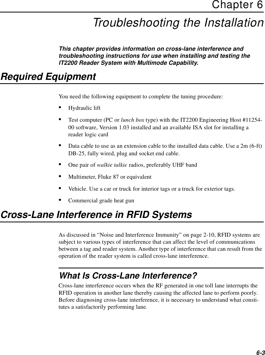 6-3Chapter 6Troubleshooting the InstallationThis chapter provides information on cross-lane interference and troubleshooting instructions for use when installing and testing the IT2200 Reader System with Multimode Capability.Required EquipmentYou need the following equipment to complete the tuning procedure:•Hydraulic lift•Test computer (PC or lunch box type) with the IT2200 Engineering Host #11254-00 software, Version 1.03 installed and an available ISA slot for installing a reader logic card•Data cable to use as an extension cable to the installed data cable. Use a 2m (6-ft) DB-25, fully wired, plug and socket end cable.•One pair of walkie talkie radios, preferably UHF band•Multimeter, Fluke 87 or equivalent•Vehicle. Use a car or truck for interior tags or a truck for exterior tags.•Commercial grade heat gunCross-Lane Interference in RFID SystemsAs discussed in “Noise and Interference Immunity” on page 2-10, RFID systems are subject to various types of interference that can affect the level of communications between a tag and reader system. Another type of interference that can result from the operation of the reader system is called cross-lane interference.What Is Cross-Lane Interference?Cross-lane interference occurs when the RF generated in one toll lane interrupts the RFID operation in another lane thereby causing the affected lane to perform poorly. Before diagnosing cross-lane interference, it is necessary to understand what consti-tutes a satisfactorily performing lane.