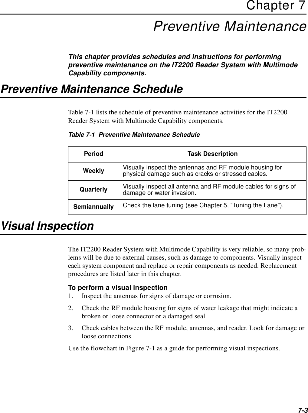 7-3Chapter 7Preventive MaintenanceThis chapter provides schedules and instructions for performing preventive maintenance on the IT2200 Reader System with Multimode Capability components.Preventive Maintenance ScheduleTable 7-1 lists the schedule of preventive maintenance activities for the IT2200 Reader System with Multimode Capability components.Table 7-1  Preventive Maintenance ScheduleVisual InspectionThe IT2200 Reader System with Multimode Capability is very reliable, so many prob-lems will be due to external causes, such as damage to components. Visually inspect each system component and replace or repair components as needed. Replacement procedures are listed later in this chapter.To perform a visual inspection1. Inspect the antennas for signs of damage or corrosion.2. Check the RF module housing for signs of water leakage that might indicate a broken or loose connector or a damaged seal.3. Check cables between the RF module, antennas, and reader. Look for damage or loose connections.Use the flowchart in Figure 7-1 as a guide for performing visual inspections.Period Task DescriptionWeekly Visually inspect the antennas and RF module housing for physical damage such as cracks or stressed cables.Quarterly Visually inspect all antenna and RF module cables for signs of damage or water invasion.Semiannually Check the lane tuning (see Chapter 5, &quot;Tuning the Lane&quot;).