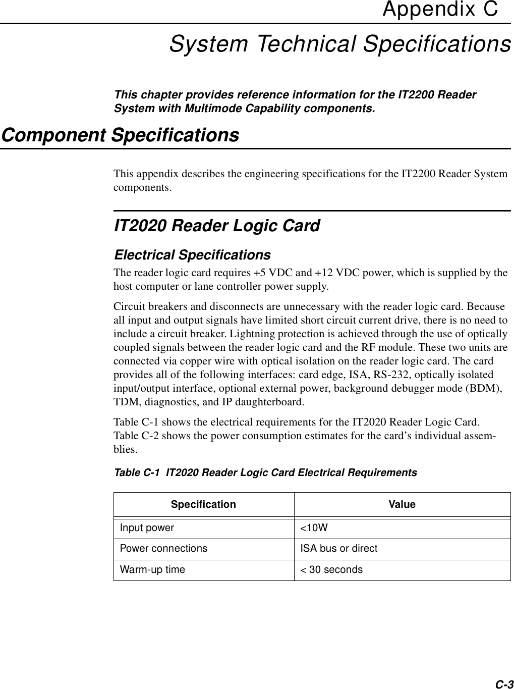 C-3Appendix CSystem Technical SpecificationsThis chapter provides reference information for the IT2200 Reader System with Multimode Capability components.Component SpecificationsThis appendix describes the engineering specifications for the IT2200 Reader System components.IT2020 Reader Logic CardElectrical SpecificationsThe reader logic card requires +5 VDC and +12 VDC power, which is supplied by the host computer or lane controller power supply.Circuit breakers and disconnects are unnecessary with the reader logic card. Because all input and output signals have limited short circuit current drive, there is no need to include a circuit breaker. Lightning protection is achieved through the use of optically coupled signals between the reader logic card and the RF module. These two units are connected via copper wire with optical isolation on the reader logic card. The card provides all of the following interfaces: card edge, ISA, RS-232, optically isolated input/output interface, optional external power, background debugger mode (BDM), TDM, diagnostics, and IP daughterboard.Table C-1 shows the electrical requirements for the IT2020 Reader Logic Card. Table C-2 shows the power consumption estimates for the card’s individual assem-blies.Table C-1  IT2020 Reader Logic Card Electrical RequirementsSpecification ValueInput power &lt;10WPower connections ISA bus or directWarm-up time &lt; 30 seconds