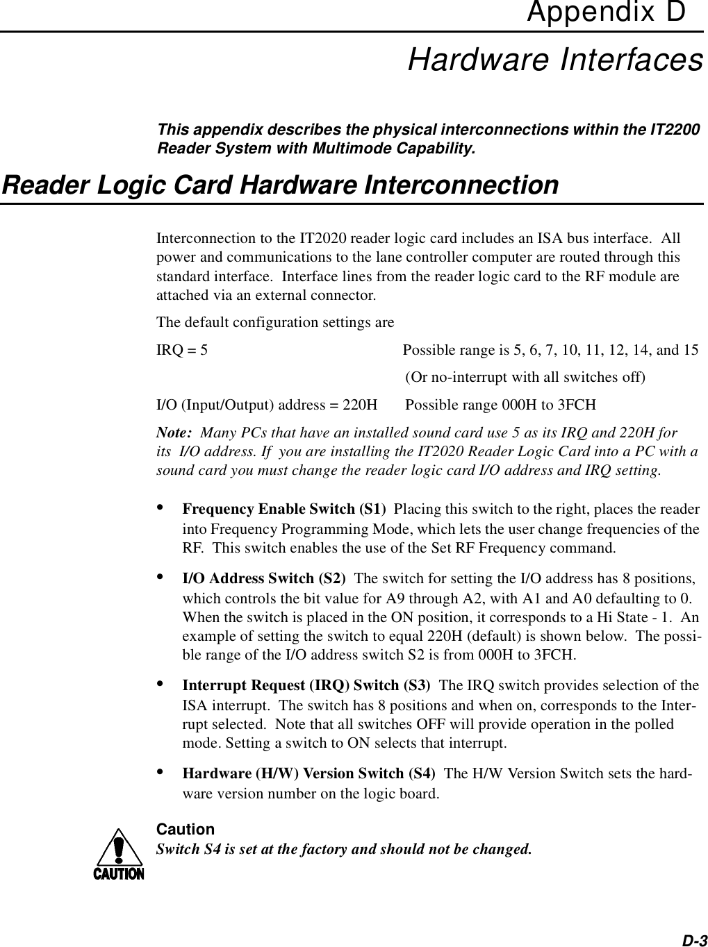 D-3Appendix DHardware InterfacesThis appendix describes the physical interconnections within the IT2200 Reader System with Multimode Capability.Reader Logic Card Hardware InterconnectionInterconnection to the IT2020 reader logic card includes an ISA bus interface.  All power and communications to the lane controller computer are routed through this standard interface.  Interface lines from the reader logic card to the RF module are attached via an external connector.The default configuration settings areIRQ = 5 Possible range is 5, 6, 7, 10, 11, 12, 14, and 15 (Or no-interrupt with all switches off)I/O (Input/Output) address = 220H Possible range 000H to 3FCHNote:  Many PCs that have an installed sound card use 5 as its IRQ and 220H for its I/O address. If  you are installing the IT2020 Reader Logic Card into a PC with a sound card you must change the reader logic card I/O address and IRQ setting.•Frequency Enable Switch (S1)  Placing this switch to the right, places the reader into Frequency Programming Mode, which lets the user change frequencies of the RF.  This switch enables the use of the Set RF Frequency command.•I/O Address Switch (S2)  The switch for setting the I/O address has 8 positions, which controls the bit value for A9 through A2, with A1 and A0 defaulting to 0.  When the switch is placed in the ON position, it corresponds to a Hi State - 1.  An example of setting the switch to equal 220H (default) is shown below.  The possi-ble range of the I/O address switch S2 is from 000H to 3FCH.•Interrupt Request (IRQ) Switch (S3)  The IRQ switch provides selection of the ISA interrupt.  The switch has 8 positions and when on, corresponds to the Inter-rupt selected.  Note that all switches OFF will provide operation in the polled mode. Setting a switch to ON selects that interrupt.•Hardware (H/W) Version Switch (S4)  The H/W Version Switch sets the hard-ware version number on the logic board. CautionSwitch S4 is set at the factory and should not be changed.