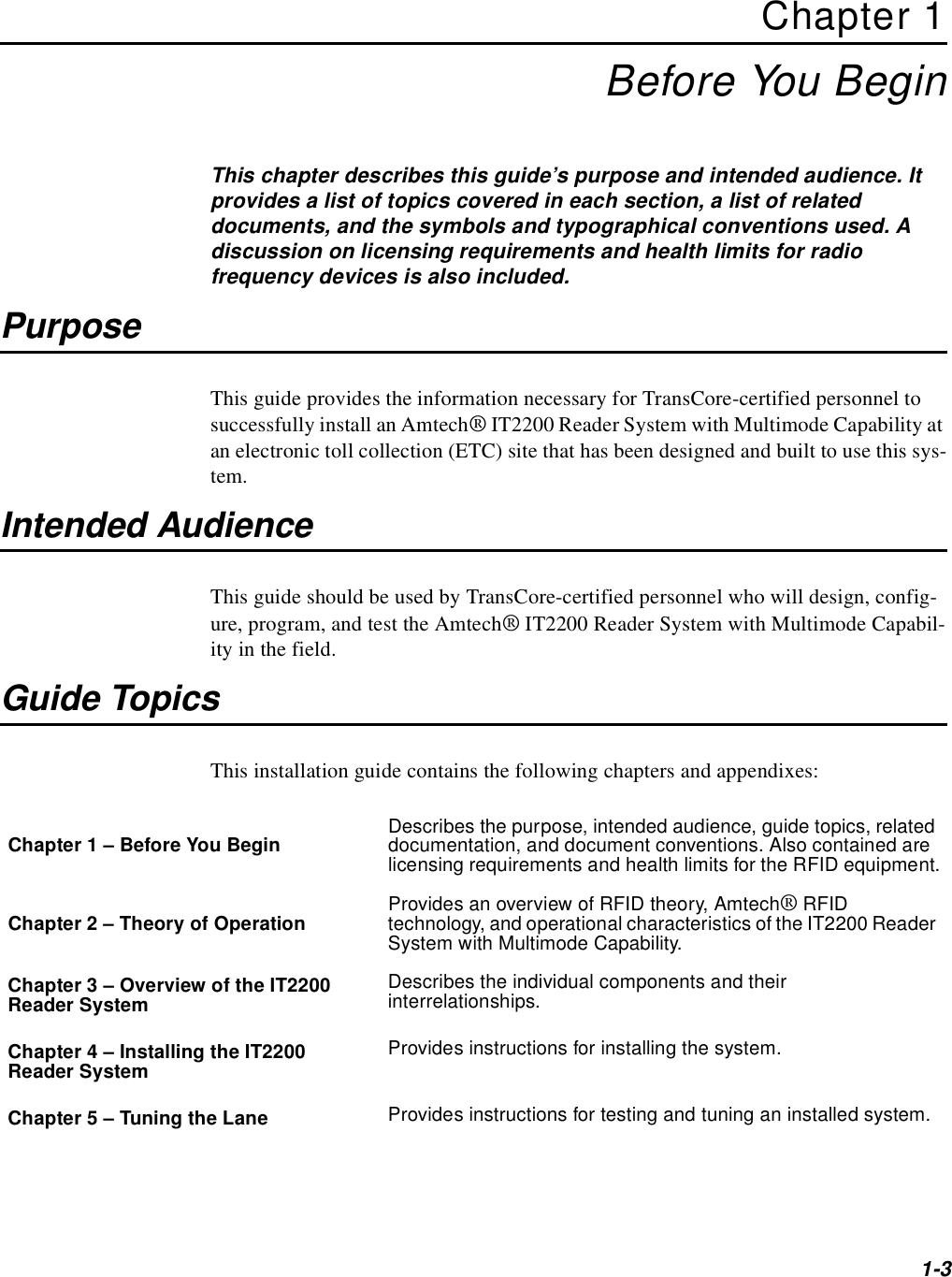 1-3Chapter 1Before You BeginThis chapter describes this guide’s purpose and intended audience. It provides a list of topics covered in each section, a list of related documents, and the symbols and typographical conventions used. A discussion on licensing requirements and health limits for radio frequency devices is also included.PurposeThis guide provides the information necessary for TransCore-certified personnel to successfully install an Amtech® IT2200 Reader System with Multimode Capability at an electronic toll collection (ETC) site that has been designed and built to use this sys-tem.Intended AudienceThis guide should be used by TransCore-certified personnel who will design, config-ure, program, and test the Amtech® IT2200 Reader System with Multimode Capabil-ity in the field.Guide TopicsThis installation guide contains the following chapters and appendixes:Chapter 1 – Before You Begin Describes the purpose, intended audience, guide topics, related documentation, and document conventions. Also contained are licensing requirements and health limits for the RFID equipment.Chapter 2 – Theory of Operation Provides an overview of RFID theory, Amtech® RFID technology, and operational characteristics of the IT2200 Reader System with Multimode Capability.Chapter 3 – Overview of the IT2200 Reader System Describes the individual components and their interrelationships.Chapter 4 – Installing the IT2200 Reader System Provides instructions for installing the system.Chapter 5 – Tuning the Lane Provides instructions for testing and tuning an installed system.