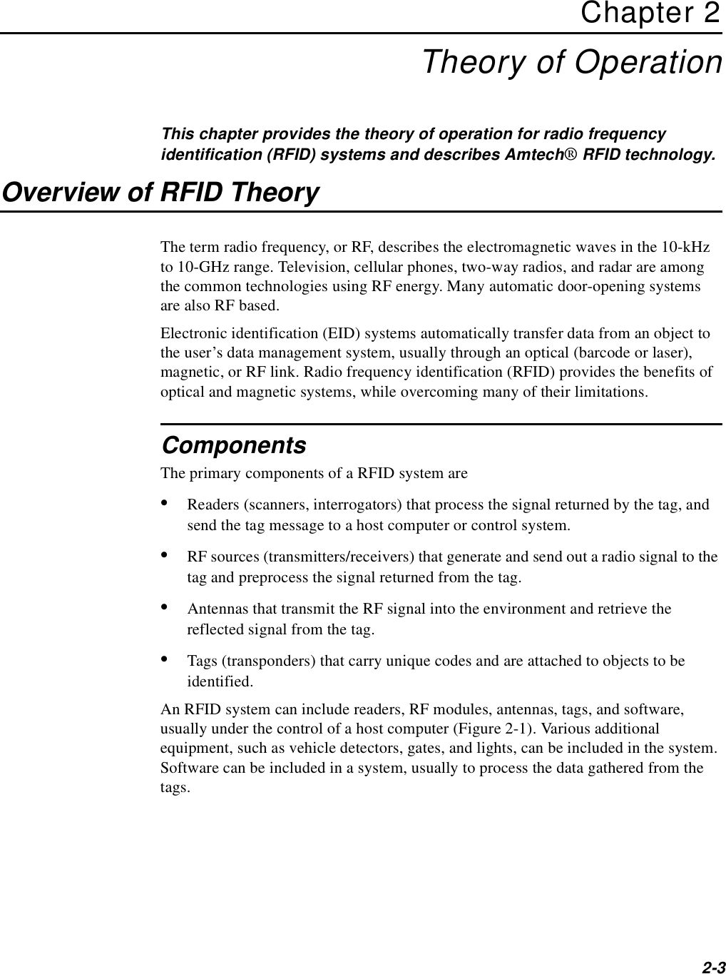 2-3Chapter 2Theory of OperationThis chapter provides the theory of operation for radio frequency identification (RFID) systems and describes Amtech® RFID technology.Overview of RFID TheoryThe term radio frequency, or RF, describes the electromagnetic waves in the 10-kHz to 10-GHz range. Television, cellular phones, two-way radios, and radar are among the common technologies using RF energy. Many automatic door-opening systems are also RF based.Electronic identification (EID) systems automatically transfer data from an object to the user’s data management system, usually through an optical (barcode or laser), magnetic, or RF link. Radio frequency identification (RFID) provides the benefits of optical and magnetic systems, while overcoming many of their limitations.ComponentsThe primary components of a RFID system are•Readers (scanners, interrogators) that process the signal returned by the tag, and send the tag message to a host computer or control system.•RF sources (transmitters/receivers) that generate and send out a radio signal to the tag and preprocess the signal returned from the tag.•Antennas that transmit the RF signal into the environment and retrieve the reflected signal from the tag.•Tags (transponders) that carry unique codes and are attached to objects to be identified.An RFID system can include readers, RF modules, antennas, tags, and software, usually under the control of a host computer (Figure 2-1). Various additional equipment, such as vehicle detectors, gates, and lights, can be included in the system. Software can be included in a system, usually to process the data gathered from the tags.