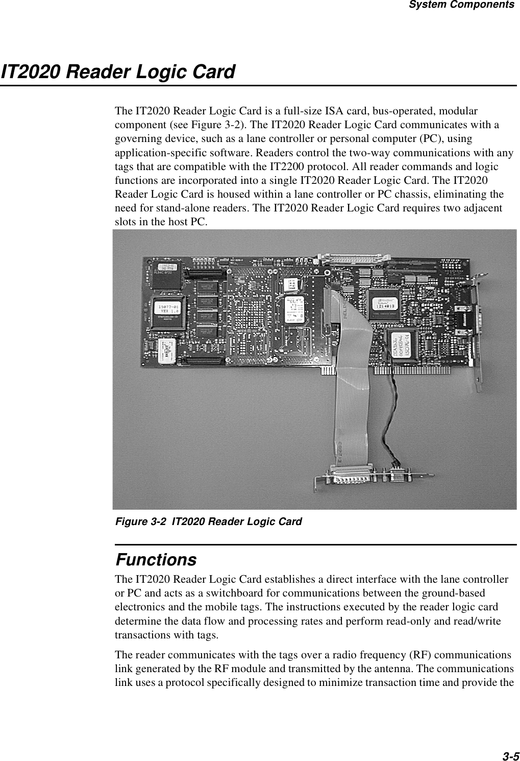 System Components3-5IT2020 Reader Logic CardThe IT2020 Reader Logic Card is a full-size ISA card, bus-operated, modular component (see Figure 3-2). The IT2020 Reader Logic Card communicates with a governing device, such as a lane controller or personal computer (PC), using application-specific software. Readers control the two-way communications with any tags that are compatible with the IT2200 protocol. All reader commands and logic functions are incorporated into a single IT2020 Reader Logic Card. The IT2020 Reader Logic Card is housed within a lane controller or PC chassis, eliminating the need for stand-alone readers. The IT2020 Reader Logic Card requires two adjacent slots in the host PC.Figure 3-2  IT2020 Reader Logic CardFunctionsThe IT2020 Reader Logic Card establishes a direct interface with the lane controller or PC and acts as a switchboard for communications between the ground-based electronics and the mobile tags. The instructions executed by the reader logic card determine the data flow and processing rates and perform read-only and read/write transactions with tags.The reader communicates with the tags over a radio frequency (RF) communications link generated by the RF module and transmitted by the antenna. The communications link uses a protocol specifically designed to minimize transaction time and provide the 