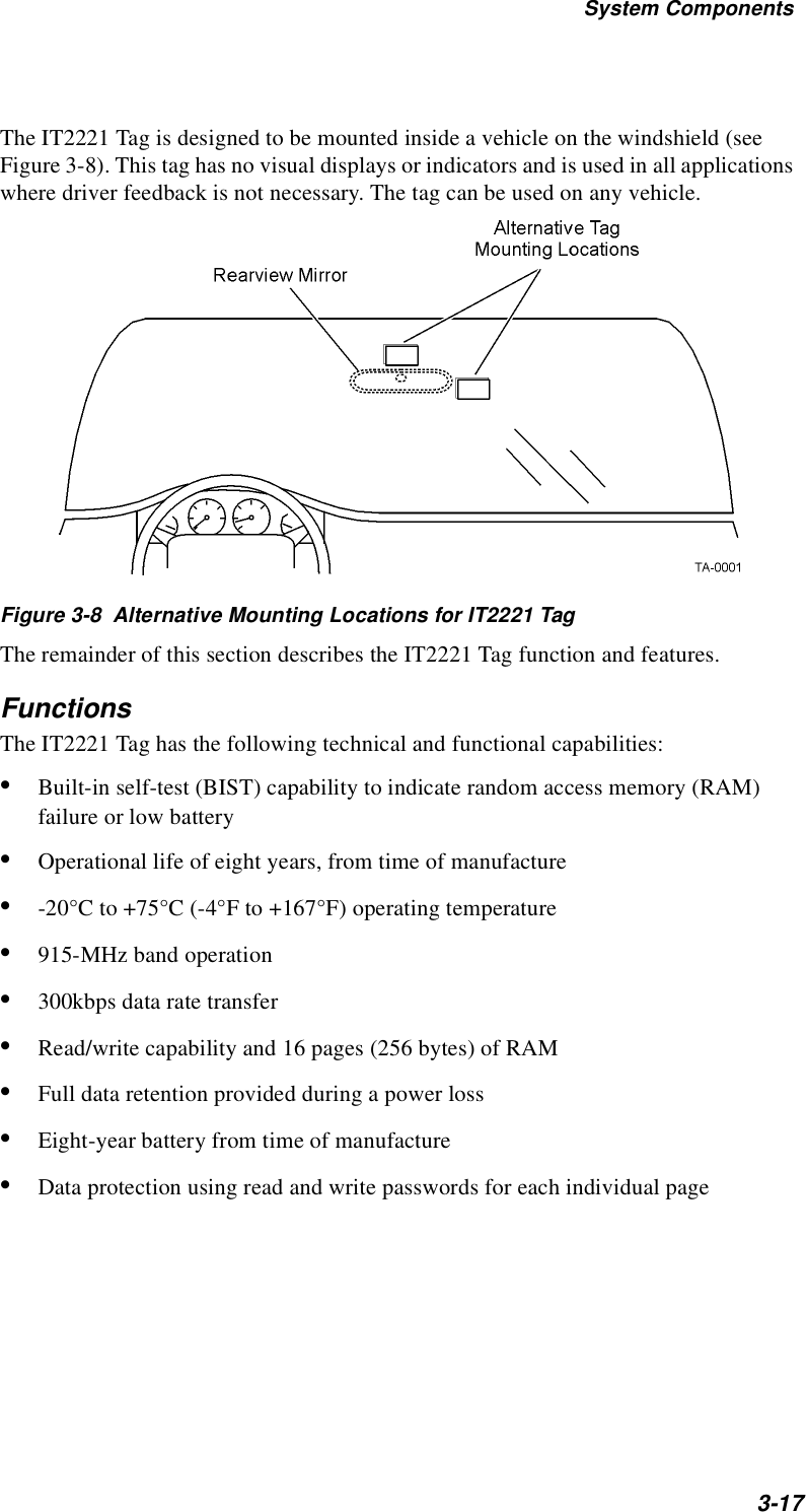 System Components3-17The IT2221 Tag is designed to be mounted inside a vehicle on the windshield (see Figure 3-8). This tag has no visual displays or indicators and is used in all applications where driver feedback is not necessary. The tag can be used on any vehicle.Figure 3-8  Alternative Mounting Locations for IT2221 TagThe remainder of this section describes the IT2221 Tag function and features.FunctionsThe IT2221 Tag has the following technical and functional capabilities:•Built-in self-test (BIST) capability to indicate random access memory (RAM) failure or low battery•Operational life of eight years, from time of manufacture•-20°C to +75°C (-4°F to +167°F) operating temperature•915-MHz band operation •300kbps data rate transfer •Read/write capability and 16 pages (256 bytes) of RAM•Full data retention provided during a power loss•Eight-year battery from time of manufacture•Data protection using read and write passwords for each individual page