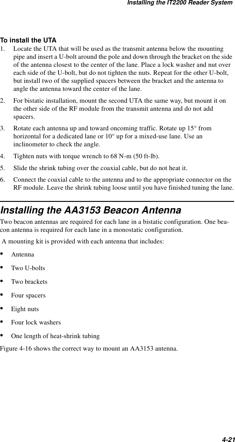 Installing the IT2200 Reader System4-21To install the UTA1. Locate the UTA that will be used as the transmit antenna below the mounting pipe and insert a U-bolt around the pole and down through the bracket on the side of the antenna closest to the center of the lane. Place a lock washer and nut over each side of the U-bolt, but do not tighten the nuts. Repeat for the other U-bolt, but install two of the supplied spacers between the bracket and the antenna to angle the antenna toward the center of the lane.2. For bistatic installation, mount the second UTA the same way, but mount it on the other side of the RF module from the transmit antenna and do not add spacers.3. Rotate each antenna up and toward oncoming traffic. Rotate up 15° from horizontal for a dedicated lane or 10° up for a mixed-use lane. Use an inclinometer to check the angle.4. Tighten nuts with torque wrench to 68 N-m (50 ft-lb).5. Slide the shrink tubing over the coaxial cable, but do not heat it.6. Connect the coaxial cable to the antenna and to the appropriate connector on the RF module. Leave the shrink tubing loose until you have finished tuning the lane.Installing the AA3153 Beacon AntennaTwo beacon antennas are required for each lane in a bistatic configuration. One bea-con antenna is required for each lane in a monostatic configuration. A mounting kit is provided with each antenna that includes:•Antenna•Two U-bolts•Two brackets•Four spacers•Eight nuts•Four lock washers•One length of heat-shrink tubingFigure 4-16 shows the correct way to mount an AA3153 antenna.