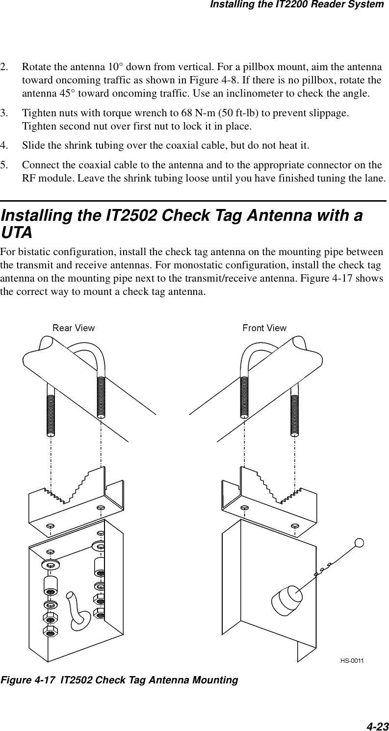 Installing the IT2200 Reader System4-232. Rotate the antenna 10° down from vertical. For a pillbox mount, aim the antenna toward oncoming traffic as shown in Figure 4-8. If there is no pillbox, rotate the antenna 45° toward oncoming traffic. Use an inclinometer to check the angle.3. Tighten nuts with torque wrench to 68 N-m (50 ft-lb) to prevent slippage. Tighten second nut over first nut to lock it in place.4. Slide the shrink tubing over the coaxial cable, but do not heat it.5. Connect the coaxial cable to the antenna and to the appropriate connector on the RF module. Leave the shrink tubing loose until you have finished tuning the lane.Installing the IT2502 Check Tag Antenna with a UTAFor bistatic configuration, install the check tag antenna on the mounting pipe between the transmit and receive antennas. For monostatic configuration, install the check tag antenna on the mounting pipe next to the transmit/receive antenna. Figure 4-17 shows the correct way to mount a check tag antenna.Figure 4-17  IT2502 Check Tag Antenna Mounting