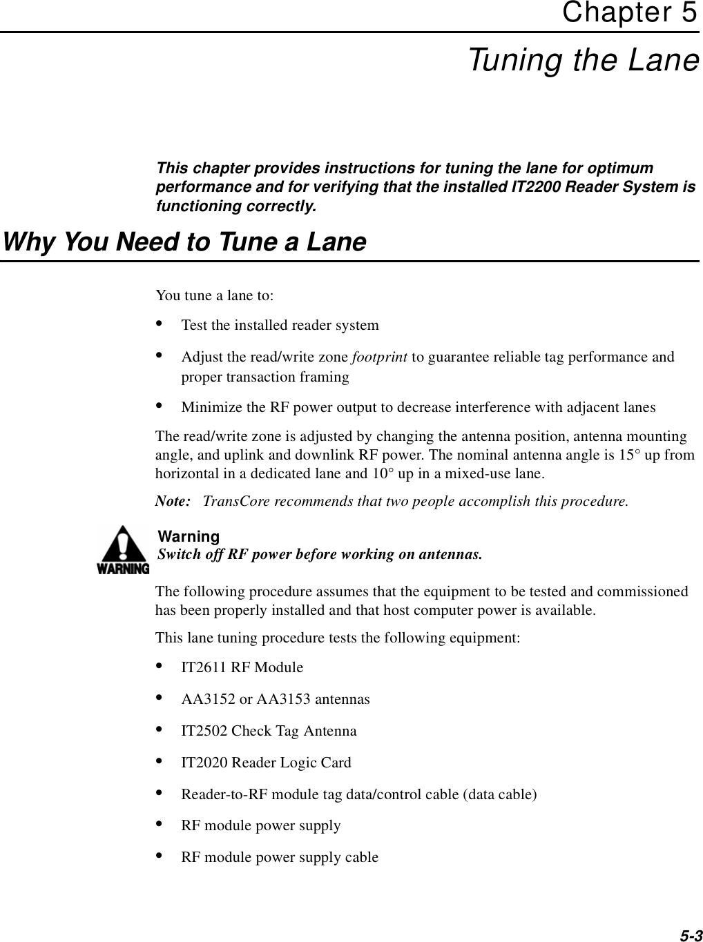 5-3Chapter 5Tuning the LaneThis chapter provides instructions for tuning the lane for optimum performance and for verifying that the installed IT2200 Reader System is functioning correctly.Why You Need to Tune a LaneYou tune a lane to:•Test the installed reader system•Adjust the read/write zone footprint to guarantee reliable tag performance and proper transaction framing•Minimize the RF power output to decrease interference with adjacent lanesThe read/write zone is adjusted by changing the antenna position, antenna mounting angle, and uplink and downlink RF power. The nominal antenna angle is 15° up from horizontal in a dedicated lane and 10° up in a mixed-use lane.Note:   TransCore recommends that two people accomplish this procedure.WarningSwitch off RF power before working on antennas.The following procedure assumes that the equipment to be tested and commissioned has been properly installed and that host computer power is available. This lane tuning procedure tests the following equipment:•IT2611 RF Module•AA3152 or AA3153 antennas•IT2502 Check Tag Antenna•IT2020 Reader Logic Card•Reader-to-RF module tag data/control cable (data cable)•RF module power supply•RF module power supply cable