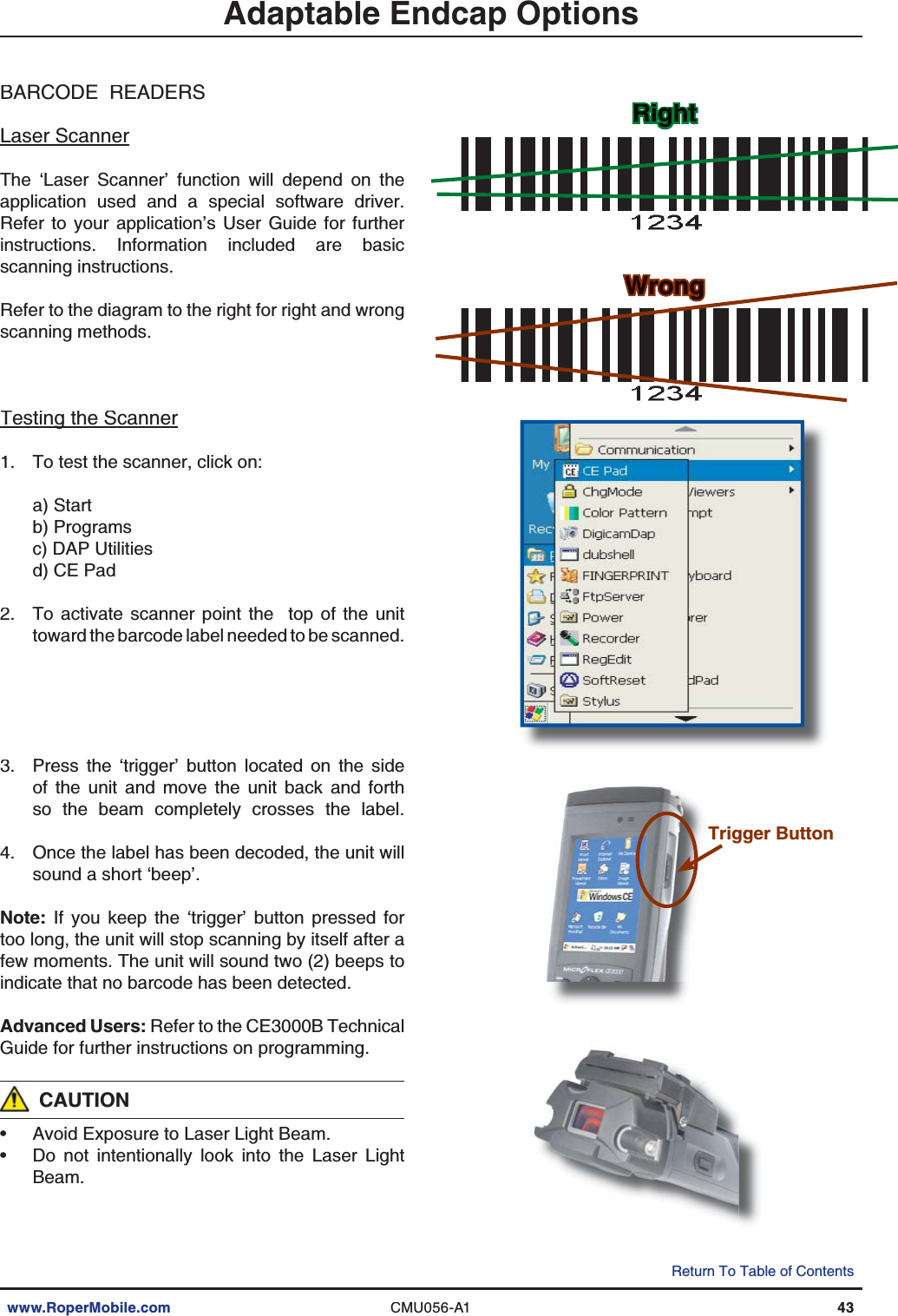 www.RoperMobile.comCMU056-A143Return To Table of ContentsBARCODE  READERSLaser ScannerThe ‘Laser Scanner’ function will depend on theapplication used and a special software driver.Refer to your application’s User Guide for furtherinstructions. Information included are basicscanning instructions.Refer to the diagram to the right for right and wrongscanning methods.Testing the ScannergTo test the scanner, click on:a) Startb) Programsc) DAP Utilitiesd) CE PadTo activate scanner point the  top of the unittoward the barcode label needed to be scanned.Press the ‘trigger’ button located on the sideof the unit and move the unit back and forthso the beam completely crosses the label.Once the label has been decoded, the unit willsound a short ‘beep’.Note: If you keep the ‘trigger’ button pressed fortoo long, the unit will stop scanning by itself after afew moments. The unit will sound two (2) beeps toindicate that no barcode has been detected.Advanced Users: Refer to the CE3000B TechnicalGuide for further instructions on programming.CAUTIONAvoid Exposure to Laser Light Beam.Do not intentionally look into the Laser LightBeam.1.2.3.4.••RghtightWrongWrorongngAdaptable Endcap OptionsTrigger Button