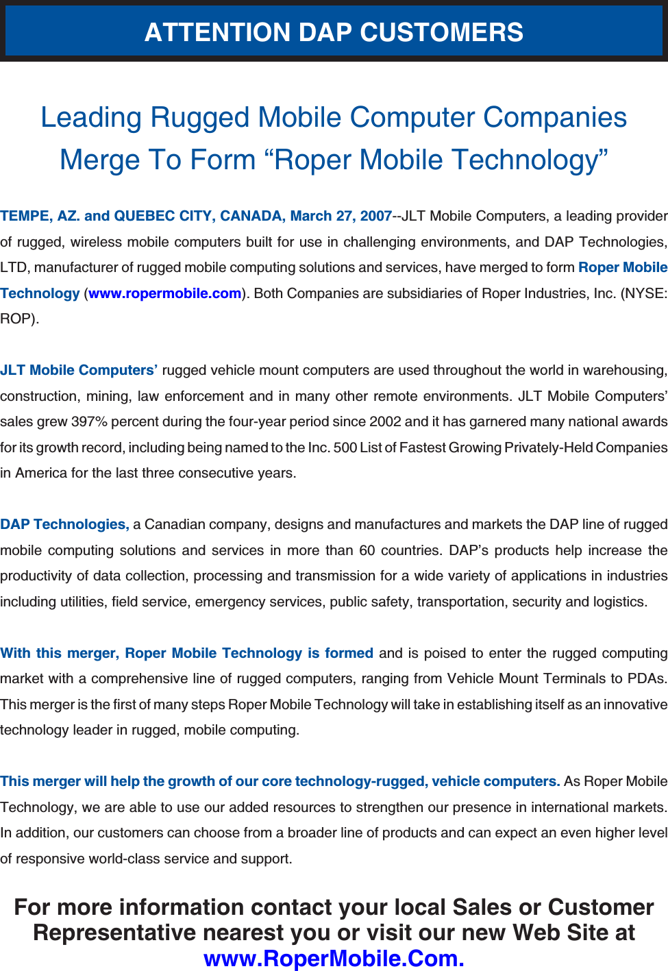 Leading Rugged Mobile Computer Companies Merge To Form “Roper Mobile Technology”TEMPE, AZ. and QUEBEC CITY, CANADA, March 27, 2007--JLT Mobile Computers, a leading provider of rugged, wireless mobile computers built for use in challenging environments, and DAP Technologies, LTD, manufacturer of rugged mobile computing solutions and services, have merged to form Roper Mobile Technology (www.ropermobile.com). Both Companies are subsidiaries of Roper Industries, Inc. (NYSE: ROP).JLT Mobile Computers’ rugged vehicle mount computers are used throughout the world in warehousing, construction, mining, law enforcement and in many other remote environments. JLT Mobile Computers’ sales grew 397% percent during the four-year period since 2002 and it has garnered many national awards for its growth record, including being named to the Inc. 500 List of Fastest Growing Privately-Held Companies in America for the last three consecutive years.DAP Technologies, a Canadian company, designs and manufactures and markets the DAP line of rugged mobile computing solutions and services in more than 60 countries. DAP’s products help increase the productivity of data collection, processing and transmission for a wide variety of applications in industries KPENWFKPIWVKNKVKGUſGNFUGTXKEGGOGTIGPE[UGTXKEGURWDNKEUCHGV[VTCPURQTVCVKQPUGEWTKV[CPFNQIKUVKEUWith this merger, Roper Mobile Technology is formed and is poised to enter the rugged computing market with a comprehensive line of rugged computers, ranging from Vehicle Mount Terminals to PDAs. 6JKUOGTIGTKUVJGſTUVQHOCP[UVGRU4QRGT/QDKNG6GEJPQNQI[YKNNVCMGKPGUVCDNKUJKPIKVUGNHCUCPKPPQXCVKXGtechnology leader in rugged, mobile computing.This merger will help the growth of our core technology-rugged, vehicle computers. As Roper Mobile Technology, we are able to use our added resources to strengthen our presence in international markets. In addition, our customers can choose from a broader line of products and can expect an even higher level of responsive world-class service and support.For more information contact your local Sales or Customer Representative nearest you or visit our new Web Site atwww.RoperMobile.Com.ATTENTION DAP CUSTOMERS
