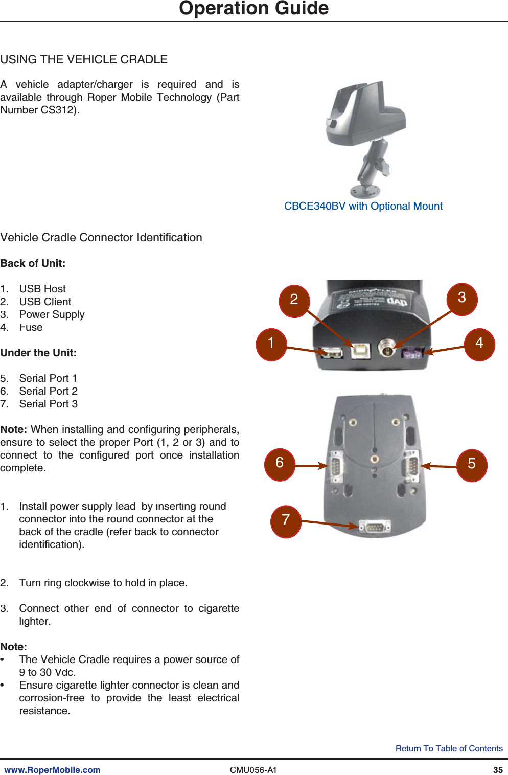 www.RoperMobile.comCMU056-A135Return To Table of ContentsOperation GuideUSINGTHE VEHICLECRADLEA vehicle adapter/charger is required and isavailable through Roper Mobile Technology (PartNumber CS312).8GJKENG%TCFNG%QPPGEVQT+FGPVKſECVKQPBack of Unit:USB HostUSB ClientPower SupplyFuseUnder the Unit:Serial Port 1Serial Port 2Serial Port 3Note:9JGPKPUVCNNKPICPFEQPſIWTKPIRGTKRJGTCNUensure to select the proper Port (1, 2 or 3) and toEQPPGEV VQ VJG EQPſIWTGF RQTV QPEG KPUVCNNCVKQPcomplete.Install power supply lead  by inserting roundconnector into the round connector at theback of the cradle (refer back to connectorKFGPVKſECVKQPTurn ring clockwise to hold in place.Connect other end of connector to cigarettelighter.Note:The Vehicle Cradle requires a power source of9 to 30 Vdc.Ensure cigarette lighter connector is clean andcorrosion-free to provide the least electricalresistance.1.2.3.4.5.6.7.1.2.3.••CBCE340BV with Optional Mount7564321