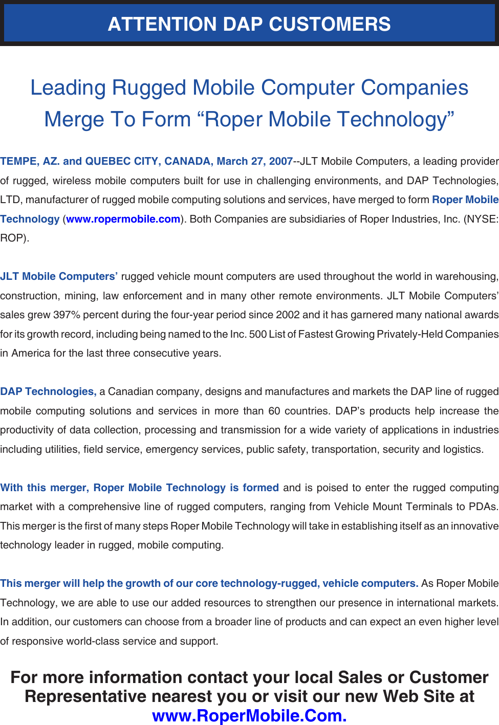 Leading Rugged Mobile Computer Companies Merge To Form “Roper Mobile Technology”TEMPE, AZ. and QUEBEC CITY, CANADA, March 27, 2007--JLT Mobile Computers, a leading provider of rugged, wireless mobile computers built for use in challenging environments, and DAP Technologies, LTD, manufacturer of rugged mobile computing solutions and services, have merged to form Roper Mobile Technology (www.ropermobile.com). Both Companies are subsidiaries of Roper Industries, Inc. (NYSE: ROP).JLT Mobile Computers’ rugged vehicle mount computers are used throughout the world in warehousing, construction, mining,  law enforcement  and in  many other  remote environments.  JLT Mobile  Computers’ sales grew 397% percent during the four-year period since 2002 and it has garnered many national awards for its growth record, including being named to the Inc. 500 List of Fastest Growing Privately-Held Companies in America for the last three consecutive years.DAP Technologies, a Canadian company, designs and manufactures and markets the DAP line of rugged mobile  computing  solutions  and  services  in  more  than  60  countries.  DAP’s  products  help  increase  the productivity of data collection, processing and transmission for a wide variety of applications in industries including utilities, eld service, emergency services, public safety, transportation, security and logistics.With this  merger, Roper Mobile Technology is formed and is poised  to enter  the rugged computing market with a comprehensive line of rugged computers, ranging from Vehicle Mount Terminals to PDAs. This merger is the rst of many steps Roper Mobile Technology will take in establishing itself as an innovative technology leader in rugged, mobile computing.This merger will help the growth of our core technology-rugged, vehicle computers. As Roper Mobile Technology, we are able to use our added resources to strengthen our presence in international markets. In addition, our customers can choose from a broader line of products and can expect an even higher level of responsive world-class service and support.For more information contact your local Sales or Customer Representative nearest you or visit our new Web Site at www.RoperMobile.Com.ATTENTION DAP CUSTOMERS