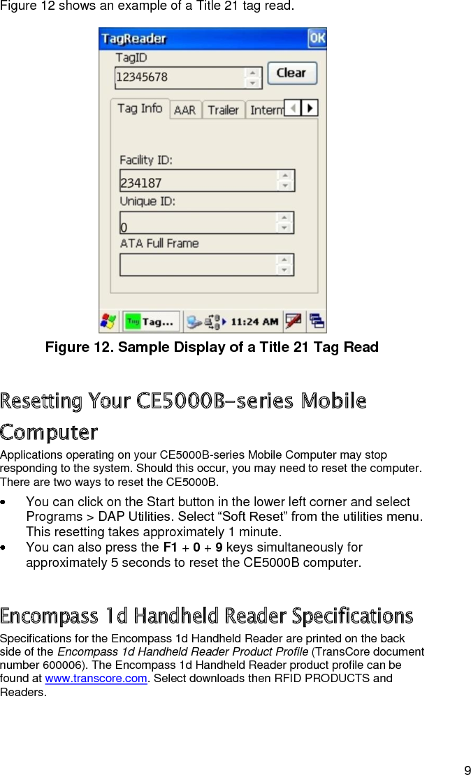   9 Figure 12 shows an example of a Title 21 tag read.   Figure 12. Sample Display of a Title 21 Tag Read Resetting Your CE5000B-series Mobile Computer Applications operating on your CE5000B-series Mobile Computer may stop responding to the system. Should this occur, you may need to reset the computer. There are two ways to reset the CE5000B.   You can click on the Start button in the lower left corner and select Programs &gt; DAP Utilities. Select “Soft Reset” from the utilities menu. This resetting takes approximately 1 minute.   You can also press the F1 + 0 + 9 keys simultaneously for approximately 5 seconds to reset the CE5000B computer. Encompass 1d Handheld Reader Specifications Specifications for the Encompass 1d Handheld Reader are printed on the back side of the Encompass 1d Handheld Reader Product Profile (TransCore document number 600006). The Encompass 1d Handheld Reader product profile can be found at www.transcore.com. Select downloads then RFID PRODUCTS and Readers. 