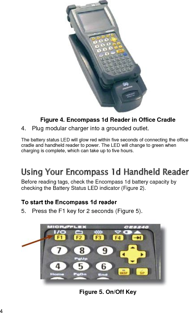 4  Figure 4. Encompass 1d Reader in Office Cradle 4.  Plug modular charger into a grounded outlet. The battery status LED will glow red within five seconds of connecting the office cradle and handheld reader to power. The LED will change to green when charging is complete, which can take up to five hours. Using Your Encompass 1d Handheld Reader Before reading tags, check the Encompass 1d battery capacity by checking the Battery Status LED indicator (Figure 2).  5.  Press the F1 key for 2 seconds (Figure 5).  Figure 5. On/Off Key 