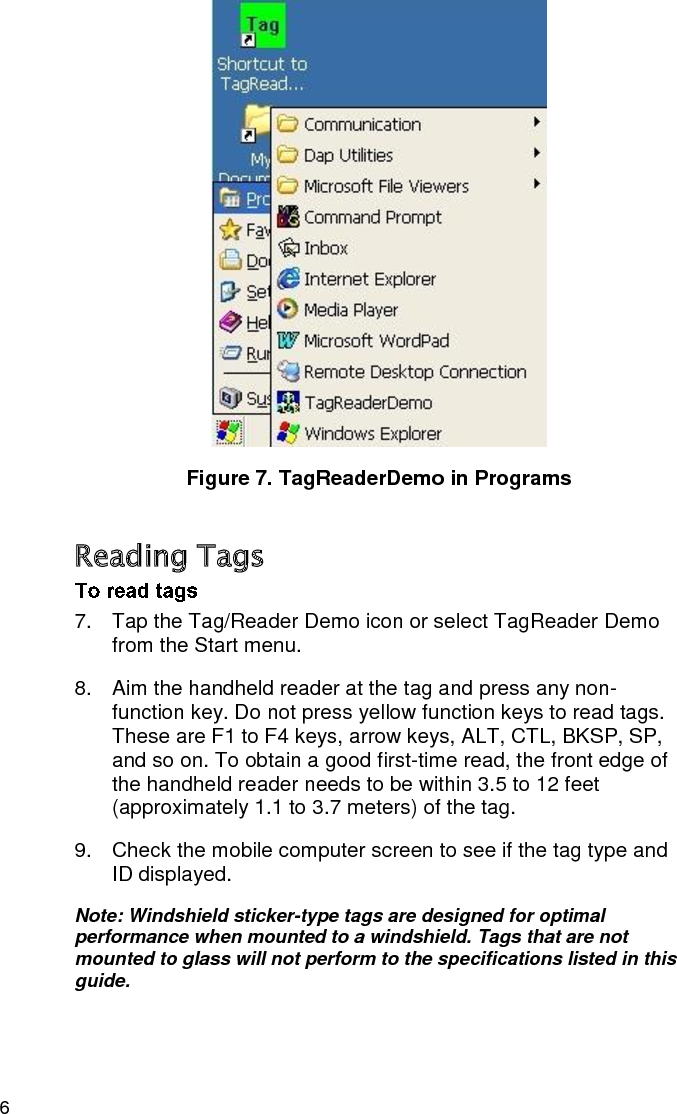 6  Figure 7. TagReaderDemo in Programs Reading Tags 7.  Tap the Tag/Reader Demo icon or select TagReader Demo from the Start menu. 8.  Aim the handheld reader at the tag and press any non-function key. Do not press yellow function keys to read tags. These are F1 to F4 keys, arrow keys, ALT, CTL, BKSP, SP, and so on. To obtain a good first-time read, the front edge of the handheld reader needs to be within 3.5 to 12 feet (approximately 1.1 to 3.7 meters) of the tag. 9.  Check the mobile computer screen to see if the tag type and ID displayed. Note: Windshield sticker-type tags are designed for optimal performance when mounted to a windshield. Tags that are not mounted to glass will not perform to the specifications listed in this guide. 