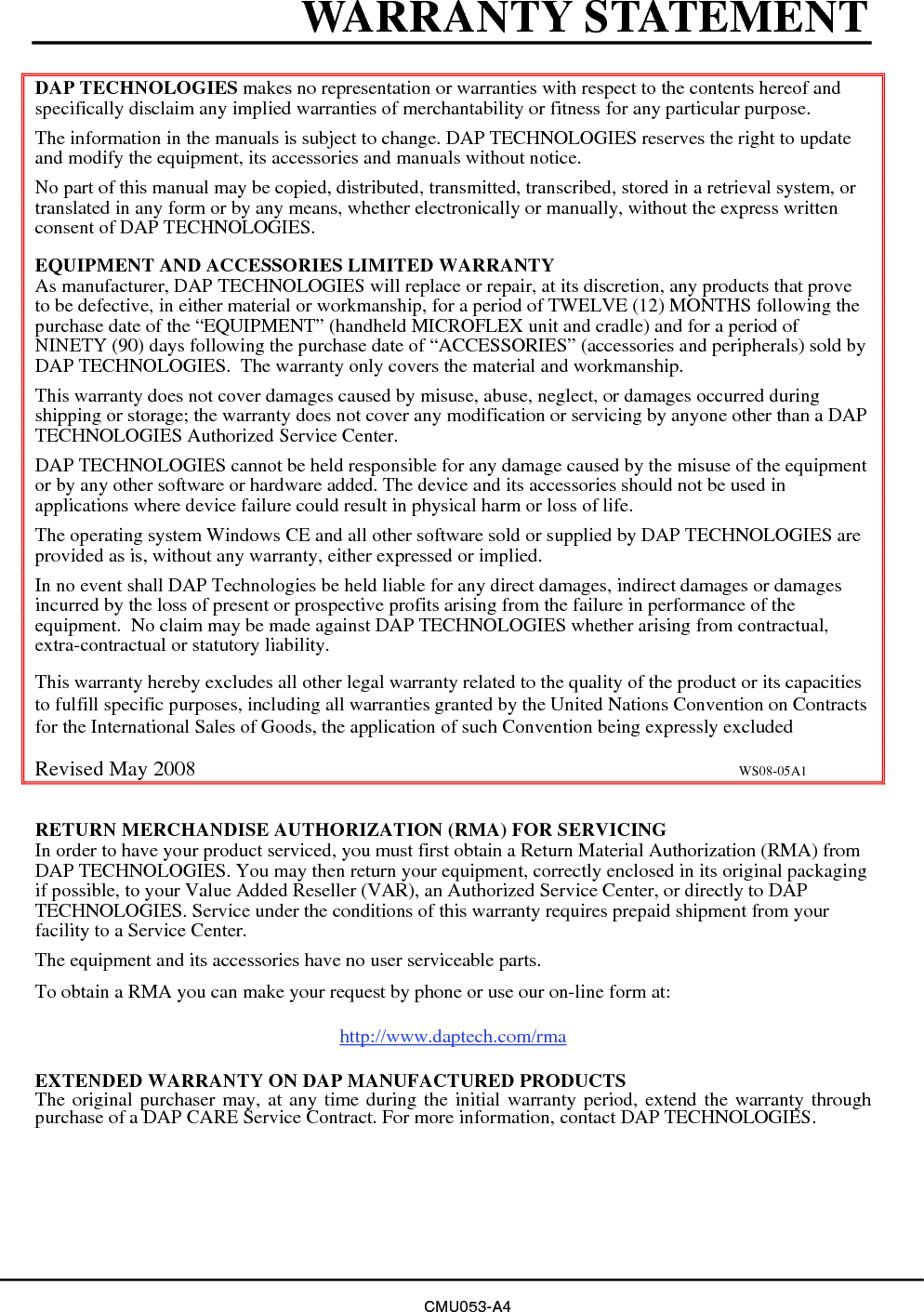 WARRANTY STATEMENT DAP TECHNOLOGIES makes no representation or warranties with respect to the contents hereof and specifically disclaim any implied warranties of merchantability or fitness for any particular purpose. The information in the manuals is subject to change. DAP TECHNOLOGIES reserves the right to update and modify the equipment, its accessories and manuals without notice. No part of this manual may be copied, distributed, transmitted, transcribed, stored in a retrieval system, or translated in any form or by any means, whether electronically or manually, without the express written consent of DAP TECHNOLOGIES. EQUIPMENT AND ACCESSORIES LIMITED WARRANTY As manufacturer, DAP TECHNOLOGIES will replace or repair, at its discretion, any products that prove to be defective, in either material or workmanship, for a period of TWELVE (12) MONTHS following the purchase date of the “EQUIPMENT” (handheld MICROFLEX unit and cradle) and for a period of NINETY (90) days following the purchase date of “ACCESSORIES” (accessories and peripherals) sold by DAP TECHNOLOGIES.  The warranty only covers the material and workmanship. This warranty does not cover damages caused by misuse, abuse, neglect, or damages occurred during shipping or storage; the warranty does not cover any modification or servicing by anyone other than a DAP TECHNOLOGIES Authorized Service Center.  DAP TECHNOLOGIES cannot be held responsible for any damage caused by the misuse of the equipment or by any other software or hardware added. The device and its accessories should not be used in applications where device failure could result in physical harm or loss of life. The operating system Windows CE and all other software sold or supplied by DAP TECHNOLOGIES are provided as is, without any warranty, either expressed or implied. In no event shall DAP Technologies be held liable for any direct damages, indirect damages or damages incurred by the loss of present or prospective profits arising from the failure in performance of the equipment.  No claim may be made against DAP TECHNOLOGIES whether arising from contractual, extra-contractual or statutory liability.    This warranty hereby excludes all other legal warranty related to the quality of the product or its capacities to fulfill specific purposes, including all warranties granted by the United Nations Convention on Contracts for the International Sales of Goods, the application of such Convention being expressly excluded  Revised May 2008                                                                                                      WS08-05A1  RETURN MERCHANDISE AUTHORIZATION (RMA) FOR SERVICING In order to have your product serviced, you must first obtain a Return Material Authorization (RMA) from DAP TECHNOLOGIES. You may then return your equipment, correctly enclosed in its original packaging if possible, to your Value Added Reseller (VAR), an Authorized Service Center, or directly to DAP TECHNOLOGIES. Service under the conditions of this warranty requires prepaid shipment from your facility to a Service Center. The equipment and its accessories have no user serviceable parts. To obtain a RMA you can make your request by phone or use our on-line form at:    http://www.daptech.com/rma  EXTENDED WARRANTY ON DAP MANUFACTURED PRODUCTS The original purchaser may, at any time during the initial warranty period, extend the warranty through purchase of a DAP CARE Service Contract. For more information, contact DAP TECHNOLOGIES. CMU053-A4 