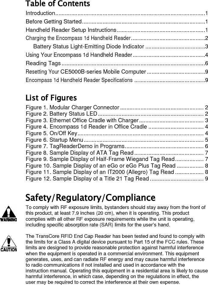 Table of Contents Introduction ...............................................................................................1 Before Getting Started ..............................................................................1 Handheld Reader Setup Instructions ........................................................1 Charging the Encompass 1d Handheld Reader ...............................................2 Battery Status Light-Emitting Diode Indicator ......................................3 Using Your Encompass 1d Handheld Reader ..............................................4 Reading Tags ...........................................................................................6 Resetting Your CE5000B-series Mobile Computer .....................................9 Encompass 1d Handheld Reader Specifications .............................................9 List of Figures Figure 1. Modular Charger Connector ..................................................... 2 Figure 2. Battery Status LED ................................................................... 2 Figure 3. Ethernet Office Cradle with Charger ......................................... 3 Figure 4. Encompass 1d Reader in Office Cradle ................................... 4 Figure 5. On/Off Key ................................................................................ 4 Figure 6. Startup Menu ............................................................................ 5 Figure 7. TagReaderDemo in Programs .................................................. 6 Figure 8. Sample Display of ATA Tag Read ............................................ 7 Figure 9. Sample Display of Half-Frame Wiegand Tag Read .................. 7 Figure 10. Sample Display of an eGo or eGo Plus Tag Read ................. 8 Figure 11. Sample Display of an IT2000 (Allegro) Tag Read .................. 8 Figure 12. Sample Display of a Title 21 Tag Read .................................. 9 Safety/Regulatory/Compliance To comply with RF exposure limits, bystanders should stay away from the front of this product, at least 7.9 inches (20 cm), when it is operating. This product complies with all other RF exposure requirements while the unit is operating, including specific absorption rate (SAR) limits for the user’s hand.  The TransCore RFID End Cap Reader has been tested and found to comply with the limits for a Class A digital device pursuant to Part 15 of the FCC rules. These limits are designed to provide reasonable protection against harmful interference when the equipment is operated in a commercial environment. This equipment generates, uses, and can radiate RF energy and may cause harmful interference to radio communications if not installed and used in accordance with the instruction manual. Operating this equipment in a residential area is likely to cause harmful interference, in which case, depending on the regulations in effect, the user may be required to correct the interference at their own expense.   