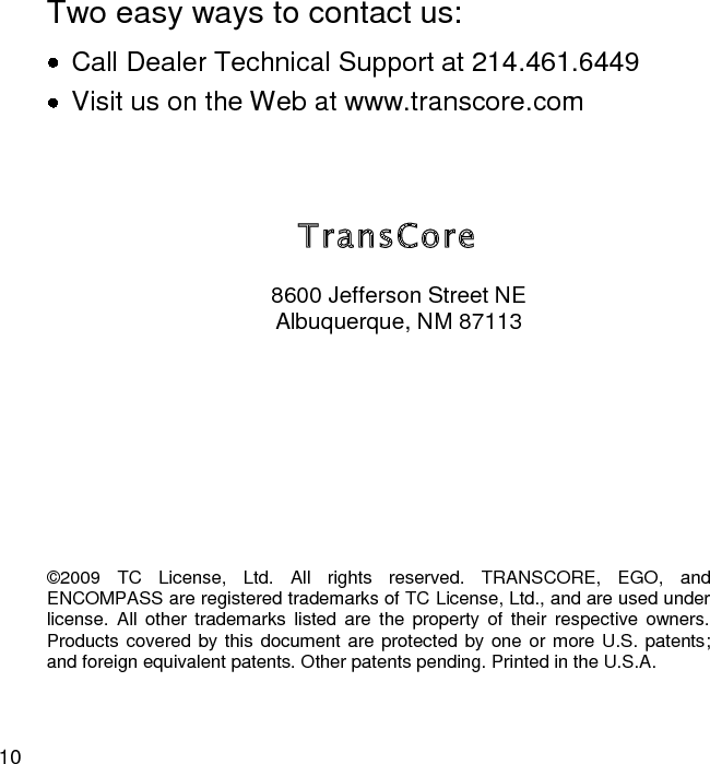 10  TransCore 8600 Jefferson Street NE Albuquerque, NM 87113  Two easy ways to contact us:   Call Dealer Technical Support at 214.461.6449   Visit us on the Web at www.transcore.com ©2009  TC  License,  Ltd.  All  rights  reserved.  TRANSCORE,  EGO,  and ENCOMPASS are registered trademarks of TC License, Ltd., and are used under license.  All  other  trademarks  listed  are  the  property of  their  respective  owners. Products covered by this document are protected by one or more U.S. patents; and foreign equivalent patents. Other patents pending. Printed in the U.S.A. 