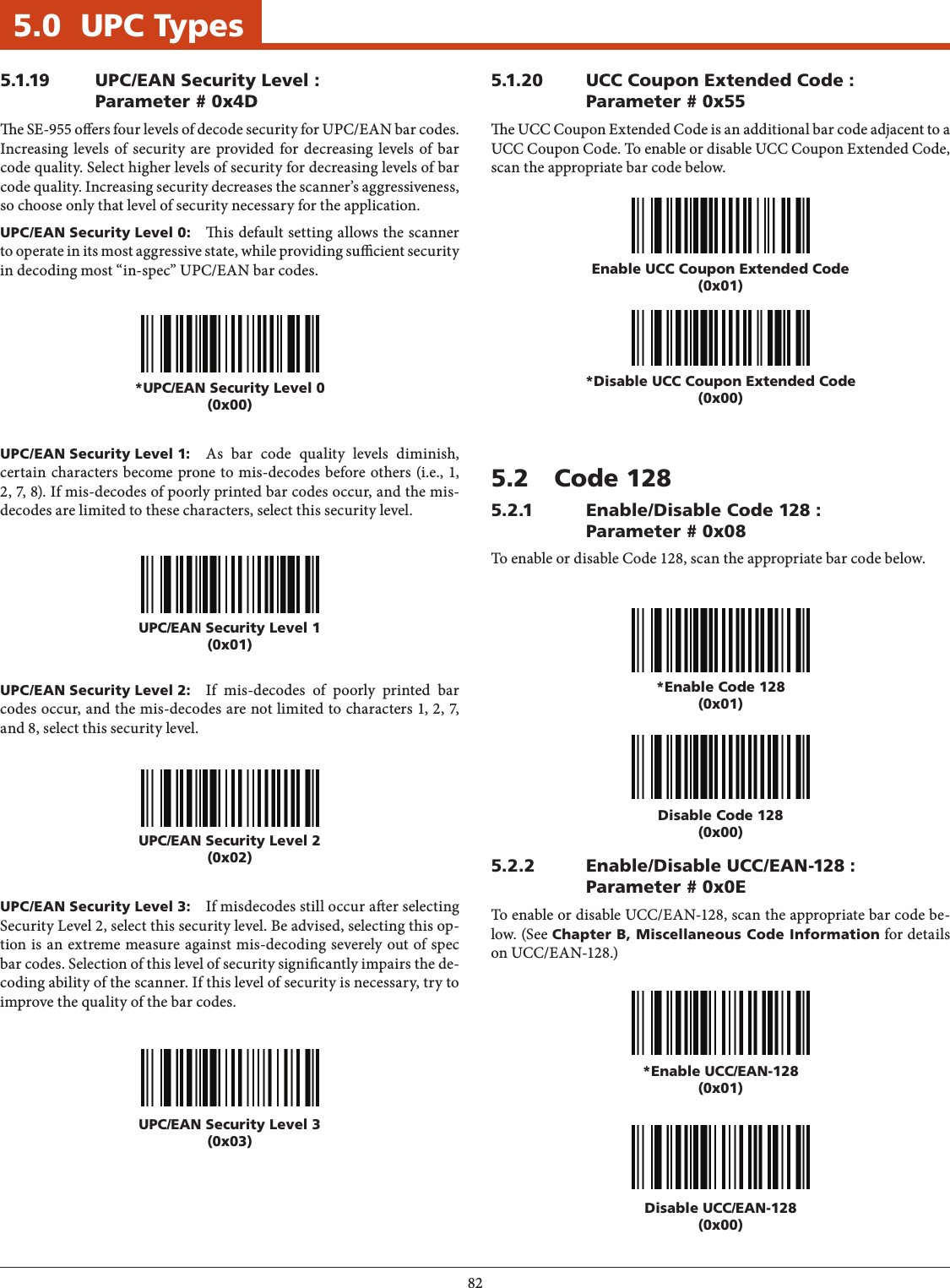825.0  UPC Types5.1.19  UPC/EAN Security Level : Parameter # 0x4De SE-955 oers four levels of decode security for UPC/EAN bar codes. Increasing levels of security are provided for decreasing levels of bar code quality. Select higher levels of security for decreasing levels of bar code quality. Increasing security decreases the scanner’s aggressiveness, so choose only that level of security necessary for the application.UPC/EAN Security Level 0:  is default setting allows the scanner to operate in its most aggressive state, while providing sucient security in decoding most “in-spec” UPC/EAN bar codes.*UPC/EAN Security Level 0(0x00)UPC/EAN Security Level 1(0x01)UPC/EAN Security Level 2(0x02)UPC/EAN Security Level 3(0x03)UPC/EAN Security Level 1:  As bar code quality levels diminish, certain characters become prone to mis-decodes before others (i.e., 1, 2, 7, 8). If mis-decodes of poorly printed bar codes occur, and the mis-decodes are limited to these characters, select this security level.UPC/EAN Security Level 2:  If mis-decodes of poorly printed bar codes occur, and the mis-decodes are not limited to characters 1, 2, 7, and 8, select this security level.UPC/EAN Security Level 3:  If misdecodes still occur aer selecting Security Level 2, select this security level. Be advised, selecting this op-tion is an extreme measure against mis-decoding severely out of spec bar codes. Selection of this level of security signicantly impairs the de-coding ability of the scanner. If this level of security is necessary, try to improve the quality of the bar codes.5.1.20  UCC Coupon Extended Code : Parameter # 0x55e UCC Coupon Extended Code is an additional bar code adjacent to a UCC Coupon Code. To enable or disable UCC Coupon Extended Code, scan the appropriate bar code below.Enable UCC Coupon Extended Code(0x01)*Disable UCC Coupon Extended Code(0x00)5.2  Code 1285.2.1  Enable/Disable Code 128 : Parameter # 0x08To enable or disable Code 128, scan the appropriate bar code below.5.2.2  Enable/Disable UCC/EAN-128 : Parameter # 0x0ETo enable or disable UCC/EAN-128, scan the appropriate bar code be-low. (See Chapter B, Miscellaneous Code Information for details on UCC/EAN-128.)*Enable Code 128(0x01)*Enable UCC/EAN-128(0x01)Disable Code 128(0x00)Disable UCC/EAN-128(0x00)