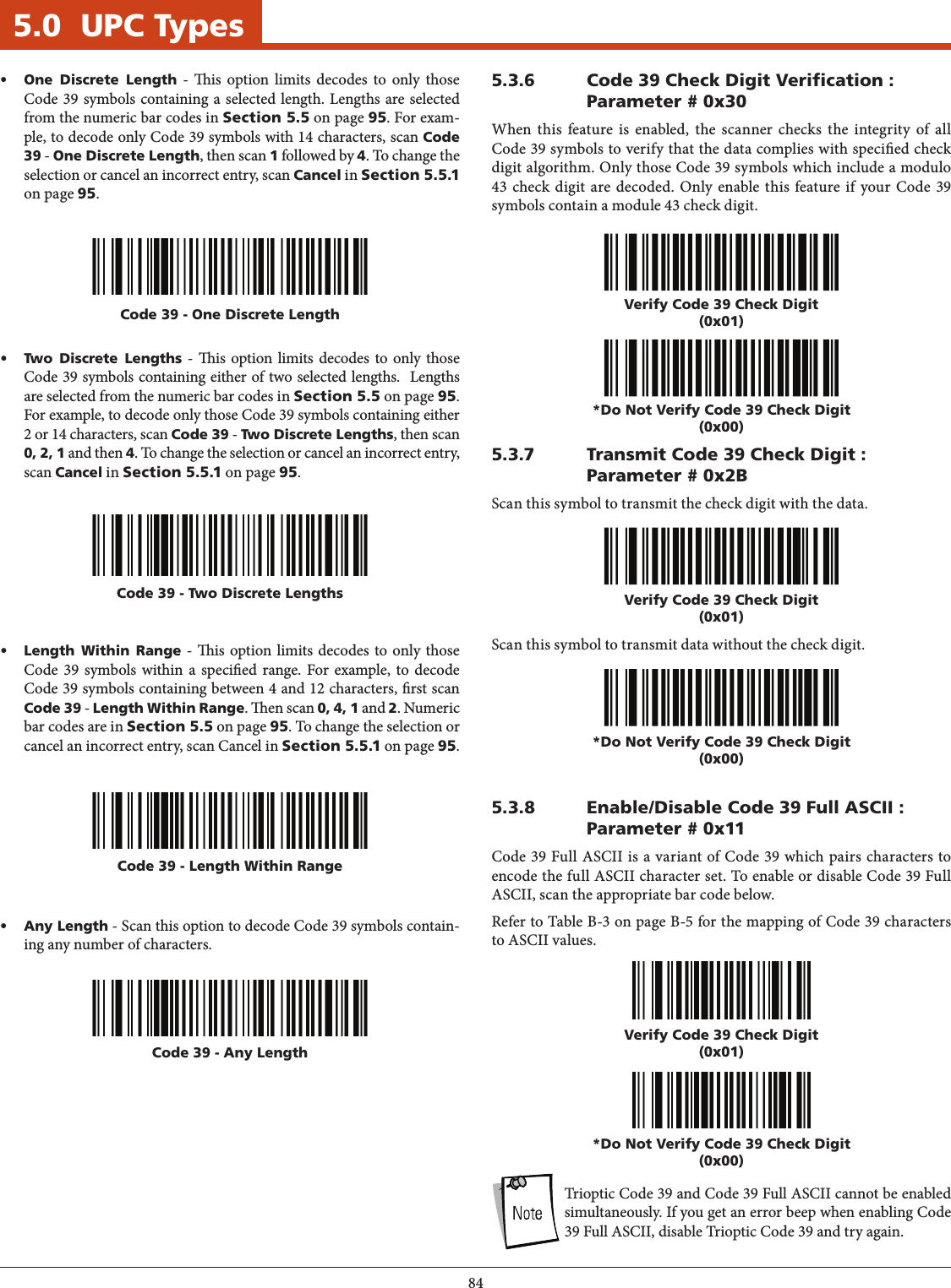 845.0  UPC TypesCode 39 - Two Discrete LengthsCode 39 - Length Within Range• Two Discrete Lengths - is option limits decodes to only those Code 39 symbols containing either of two selected lengths.  Lengths are selected from the numeric bar codes in Section 5.5 on page 95. For example, to decode only those Code 39 symbols containing either 2 or 14 characters, scan Code 39 - Two Discrete Lengths, then scan 0, 2, 1 and then 4. To change the selection or cancel an incorrect entry, scan Cancel in Section 5.5.1 on page 95.• Length Within Range - is option limits decodes to only those Code 39 symbols within a specied range. For example, to decode Code 39 symbols containing between 4 and 12 characters, rst scan Code 39 - Length Within Range. en scan 0, 4, 1 and 2. Numeric bar codes are in Section 5.5 on page 95. To change the selection or cancel an incorrect entry, scan Cancel in Section 5.5.1 on page 95.Code 39 - Any Length• Any Length - Scan this option to decode Code 39 symbols contain-ing any number of characters.5.3.6  Code 39 Check Digit Verication : Parameter # 0x30When this feature is enabled, the scanner checks the integrity of all Code 39 symbols to verify that the data complies with specied check digit algorithm. Only those Code 39 symbols which include a modulo 43 check digit are decoded. Only enable this feature if your Code 39 symbols contain a module 43 check digit.Verify Code 39 Check Digit(0x01)*Do Not Verify Code 39 Check Digit(0x00)5.3.7  Transmit Code 39 Check Digit : Parameter # 0x2BScan this symbol to transmit the check digit with the data.Scan this symbol to transmit data without the check digit.Verify Code 39 Check Digit(0x01)*Do Not Verify Code 39 Check Digit(0x00)5.3.8  Enable/Disable Code 39 Full ASCII : Parameter # 0x11Code 39 Full ASCII is a variant of Code 39 which pairs characters to encode the full ASCII character set. To enable or disable Code 39 Full ASCII, scan the appropriate bar code below.Refer to Table B-3 on page B-5 for the mapping of Code 39 characters to ASCII values.Verify Code 39 Check Digit(0x01)*Do Not Verify Code 39 Check Digit(0x00)NOTE:  Trioptic Code 39 and Code 39 Full ASCII cannot be enabled simultaneously. If you get an error beep when enabling Code 39 Full ASCII, disable Trioptic Code 39 and try again.Code 39 - One Discrete Length• One Discrete Length - is option limits decodes to only those Code 39 symbols containing a selected length. Lengths are selected from the numeric bar codes in Section 5.5 on page 95. For exam-ple, to decode only Code 39 symbols with 14 characters, scan Code 39 - One Discrete Length, then scan 1 followed by 4. To change the selection or cancel an incorrect entry, scan Cancel in Section 5.5.1 on page 95.