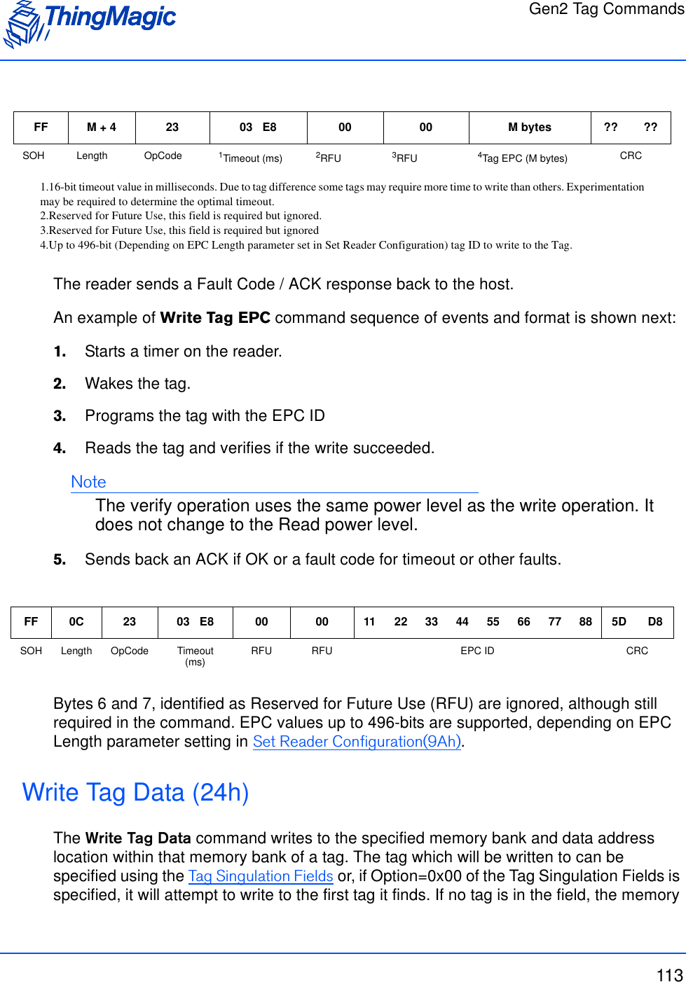 Gen2 Tag Commands113The reader sends a Fault Code / ACK response back to the host.An example of Write Tag EPC command sequence of events and format is shown next:1.    Starts a timer on the reader.2.    Wakes the tag.3.    Programs the tag with the EPC ID 4.    Reads the tag and verifies if the write succeeded.NoteThe verify operation uses the same power level as the write operation. It does not change to the Read power level.5.    Sends back an ACK if OK or a fault code for timeout or other faults.Bytes 6 and 7, identified as Reserved for Future Use (RFU) are ignored, although still required in the command. EPC values up to 496-bits are supported, depending on EPC Length parameter setting in Set Reader Configuration(9Ah).Write Tag Data (24h)The Write Tag Data command writes to the specified memory bank and data address location within that memory bank of a tag. The tag which will be written to can be specified using the Tag Singulation Fields or, if Option=0x00 of the Tag Singulation Fields is specified, it will attempt to write to the first tag it finds. If no tag is in the field, the memory FF M + 4 23 03   E8 00 00 M bytes ?? ??SOH Length OpCode 1Timeout (ms)1.16-bit timeout value in milliseconds. Due to tag difference some tags may require more time to write than others. Experimentationmay be required to determine the optimal timeout.2RFU2.Reserved for Future Use, this field is required but ignored.3RFU3.Reserved for Future Use, this field is required but ignored4Tag EPC (M bytes)4.Up to 496-bit (Depending on EPC Length parameter set in Set Reader Configuration) tag ID to write to the Tag.CRCFF 0C 23 03   E8 00 00 11 22 33 44 55 66 77 88 5D D8SOH Length OpCode Timeout (ms) RFU RFU EPC ID CRC