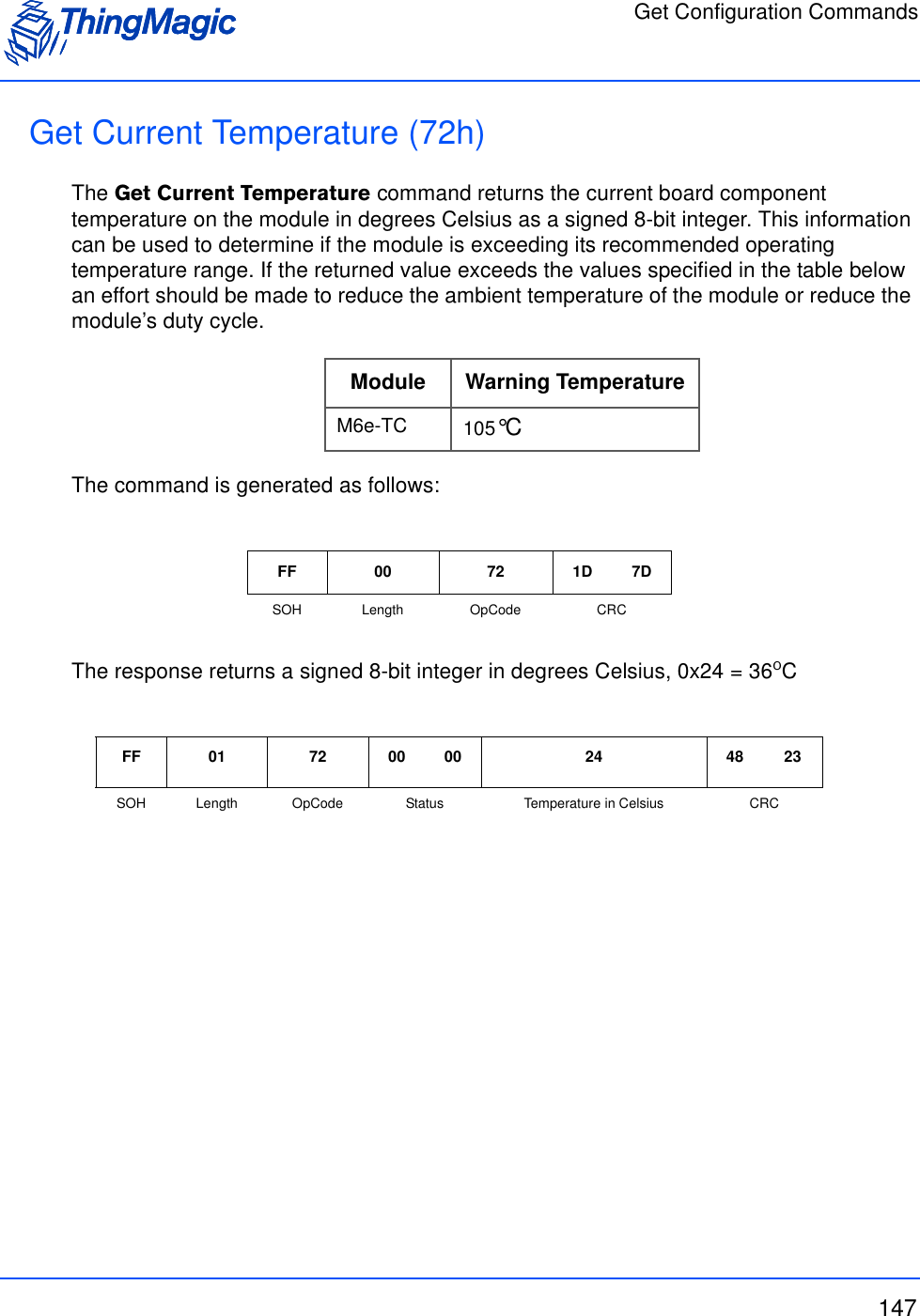 Get Configuration Commands147Get Current Temperature (72h) The Get Current Temperature command returns the current board component temperature on the module in degrees Celsius as a signed 8-bit integer. This information can be used to determine if the module is exceeding its recommended operating temperature range. If the returned value exceeds the values specified in the table below an effort should be made to reduce the ambient temperature of the module or reduce the module’s duty cycle. The command is generated as follows:The response returns a signed 8-bit integer in degrees Celsius, 0x24 = 36oCModule Warning TemperatureM6e-TC 105°CFF 00 72 1D 7DSOH Length OpCode CRCFF 01 72 00 00 24 48 23SOH Length OpCode Status Temperature in Celsius CRC