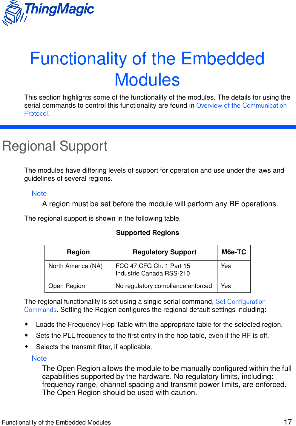 Functionality of the Embedded Modules  17 Functionality of the Embedded ModulesThis section highlights some of the functionality of the modules. The details for using the serial commands to control this functionality are found in Overview of the Communication Protocol.Regional Support The modules have differing levels of support for operation and use under the laws and guidelines of several regions. NoteA region must be set before the module will perform any RF operations.The regional support is shown in the following table.Supported RegionsThe regional functionality is set using a single serial command, Set Configuration Commands. Setting the Region configures the regional default settings including: Loads the Frequency Hop Table with the appropriate table for the selected region. Sets the PLL frequency to the first entry in the hop table, even if the RF is off. Selects the transmit filter, if applicable.NoteThe Open Region allows the module to be manually configured within the full capabilities supported by the hardware. No regulatory limits, including: frequency range, channel spacing and transmit power limits, are enforced. The Open Region should be used with caution.Region Regulatory Support M6e-TCNorth America (NA) FCC 47 CFG Ch. 1 Part 15Industrie Canada RSS-210 YesOpen Region No regulatory compliance enforced Yes