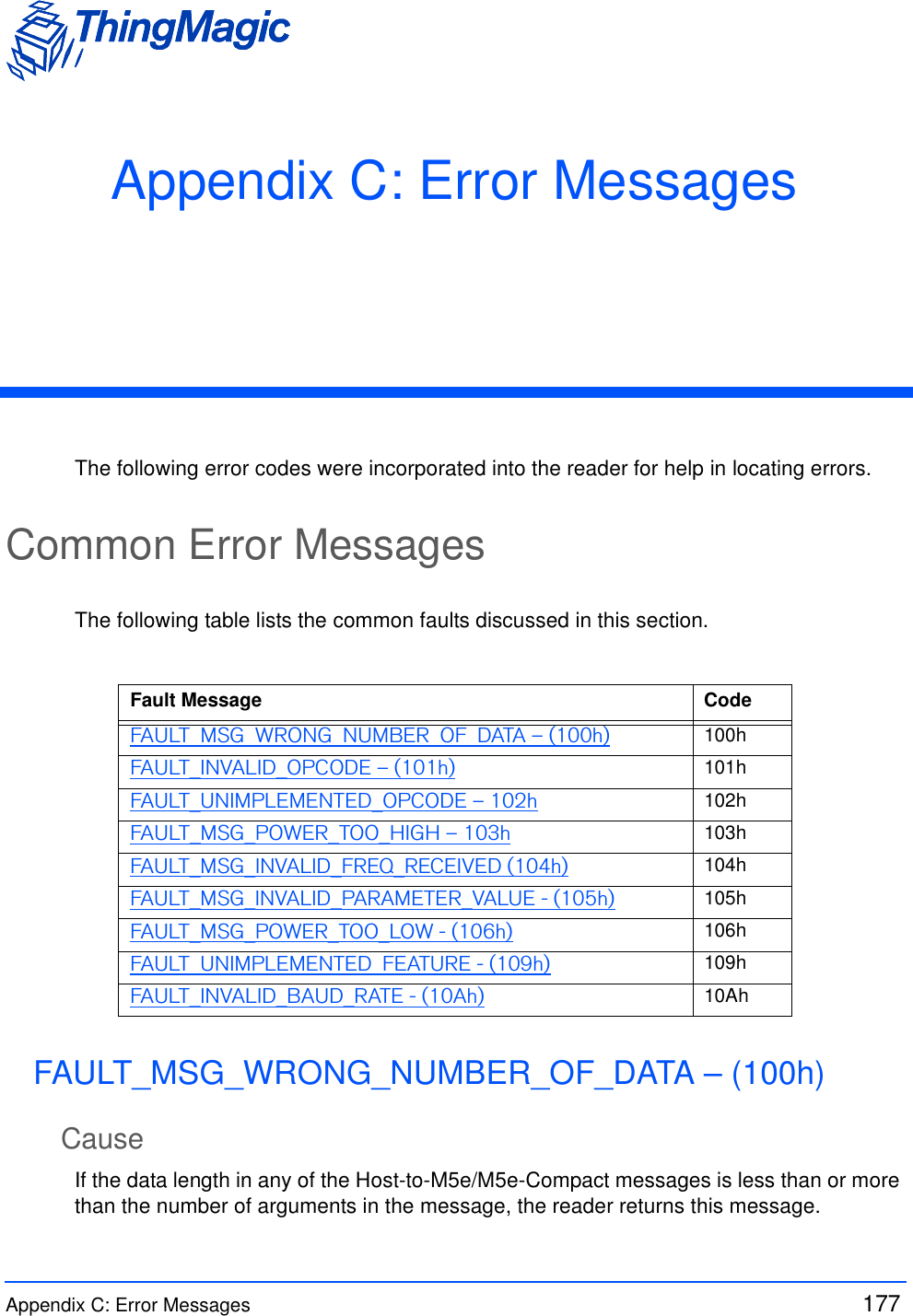 Appendix C: Error Messages  177 Appendix C: Error MessagesThe following error codes were incorporated into the reader for help in locating errors.Common Error MessagesThe following table lists the common faults discussed in this section.FAULT_MSG_WRONG_NUMBER_OF_DATA – (100h)CauseIf the data length in any of the Host-to-M5e/M5e-Compact messages is less than or more than the number of arguments in the message, the reader returns this message.Fault Message CodeFAULT_MSG_WRONG_NUMBER_OF_DATA – (100h) 100hFAULT_INVALID_OPCODE – (101h) 101hFAULT_UNIMPLEMENTED_OPCODE – 102h 102hFAULT_MSG_POWER_TOO_HIGH – 103h 103hFAULT_MSG_INVALID_FREQ_RECEIVED (104h) 104hFAULT_MSG_INVALID_PARAMETER_VALUE - (105h) 105hFAULT_MSG_POWER_TOO_LOW - (106h) 106hFAULT_UNIMPLEMENTED_FEATURE - (109h) 109hFAULT_INVALID_BAUD_RATE - (10Ah) 10Ah