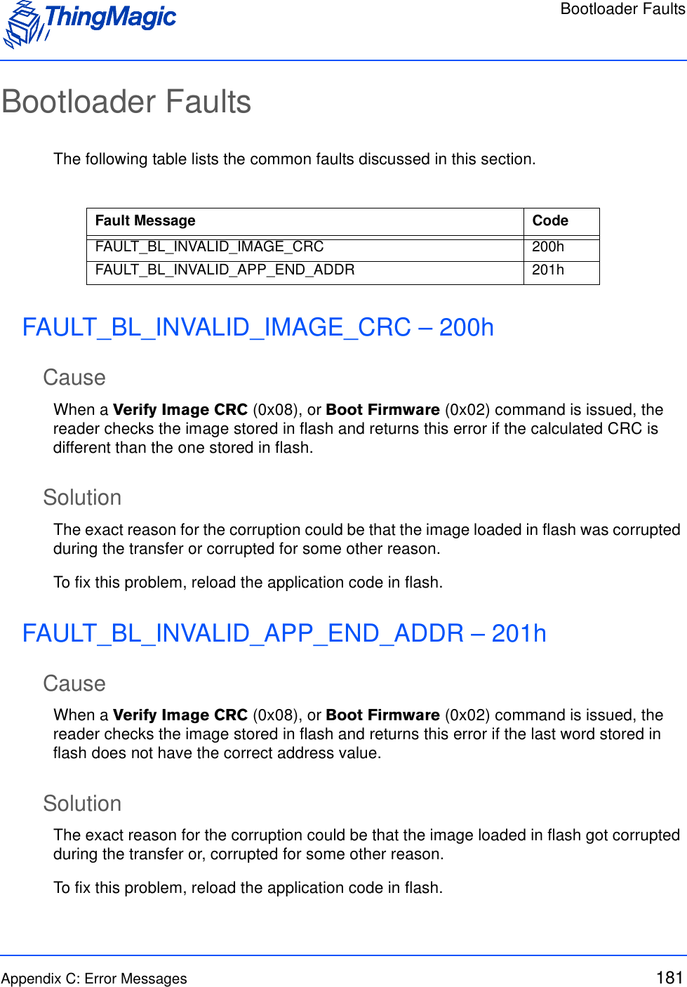 Bootloader FaultsAppendix C: Error Messages 181Bootloader FaultsThe following table lists the common faults discussed in this section.FAULT_BL_INVALID_IMAGE_CRC – 200hCauseWhen a Verify Image CRC (0x08), or Boot Firmware (0x02) command is issued, the reader checks the image stored in flash and returns this error if the calculated CRC is different than the one stored in flash.SolutionThe exact reason for the corruption could be that the image loaded in flash was corrupted during the transfer or corrupted for some other reason. To fix this problem, reload the application code in flash.FAULT_BL_INVALID_APP_END_ADDR – 201hCauseWhen a Verify Image CRC (0x08), or Boot Firmware (0x02) command is issued, the reader checks the image stored in flash and returns this error if the last word stored in flash does not have the correct address value.SolutionThe exact reason for the corruption could be that the image loaded in flash got corrupted during the transfer or, corrupted for some other reason. To fix this problem, reload the application code in flash.Fault Message CodeFAULT_BL_INVALID_IMAGE_CRC 200hFAULT_BL_INVALID_APP_END_ADDR 201h