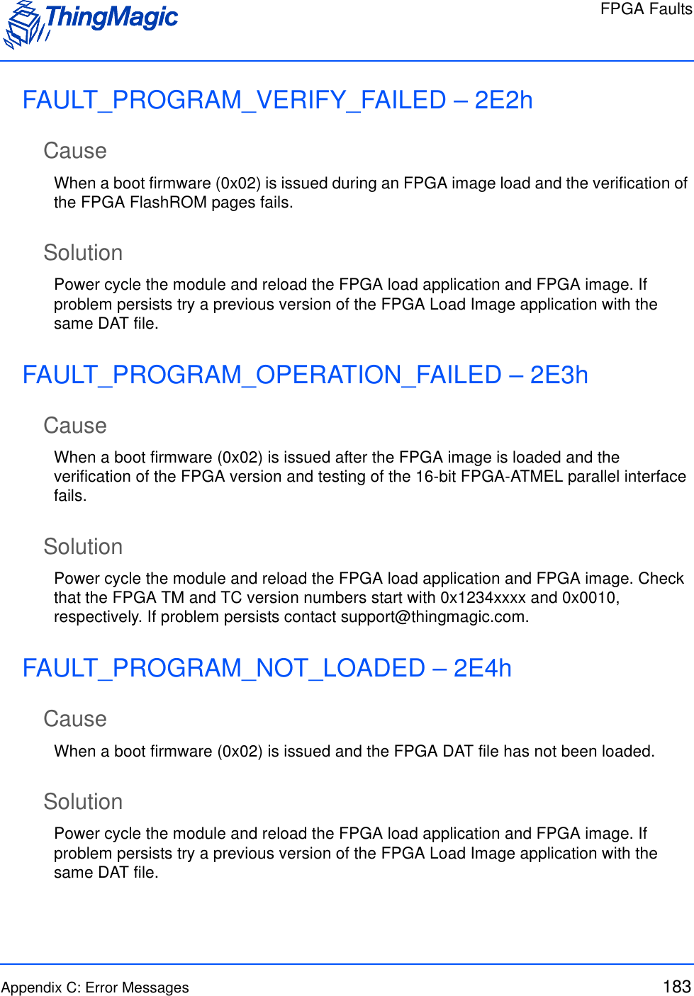 FPGA FaultsAppendix C: Error Messages 183FAULT_PROGRAM_VERIFY_FAILED – 2E2hCauseWhen a boot firmware (0x02) is issued during an FPGA image load and the verification of the FPGA FlashROM pages fails.SolutionPower cycle the module and reload the FPGA load application and FPGA image. If problem persists try a previous version of the FPGA Load Image application with the same DAT file.FAULT_PROGRAM_OPERATION_FAILED – 2E3hCauseWhen a boot firmware (0x02) is issued after the FPGA image is loaded and the verification of the FPGA version and testing of the 16-bit FPGA-ATMEL parallel interface fails.SolutionPower cycle the module and reload the FPGA load application and FPGA image. Check that the FPGA TM and TC version numbers start with 0x1234xxxx and 0x0010, respectively. If problem persists contact support@thingmagic.com.FAULT_PROGRAM_NOT_LOADED – 2E4hCauseWhen a boot firmware (0x02) is issued and the FPGA DAT file has not been loaded.SolutionPower cycle the module and reload the FPGA load application and FPGA image. If problem persists try a previous version of the FPGA Load Image application with the same DAT file.