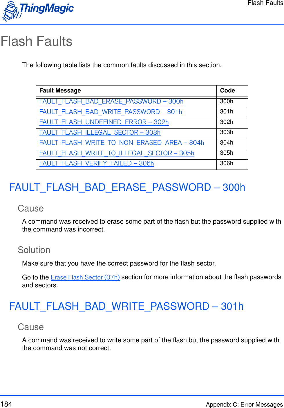 Flash Faults184 Appendix C: Error MessagesFlash FaultsThe following table lists the common faults discussed in this section.FAULT_FLASH_BAD_ERASE_PASSWORD – 300hCauseA command was received to erase some part of the flash but the password supplied with the command was incorrect.SolutionMake sure that you have the correct password for the flash sector. Go to the Erase Flash Sector (07h) section for more information about the flash passwords and sectors.FAULT_FLASH_BAD_WRITE_PASSWORD – 301hCauseA command was received to write some part of the flash but the password supplied with the command was not correct.Fault Message CodeFAULT_FLASH_BAD_ERASE_PASSWORD – 300h 300hFAULT_FLASH_BAD_WRITE_PASSWORD – 301h 301hFAULT_FLASH_UNDEFINED_ERROR – 302h 302hFAULT_FLASH_ILLEGAL_SECTOR – 303h 303hFAULT_FLASH_WRITE_TO_NON_ERASED_AREA – 304h 304hFAULT_FLASH_WRITE_TO_ILLEGAL_SECTOR – 305h 305hFAULT_FLASH_VERIFY_FAILED – 306h 306h