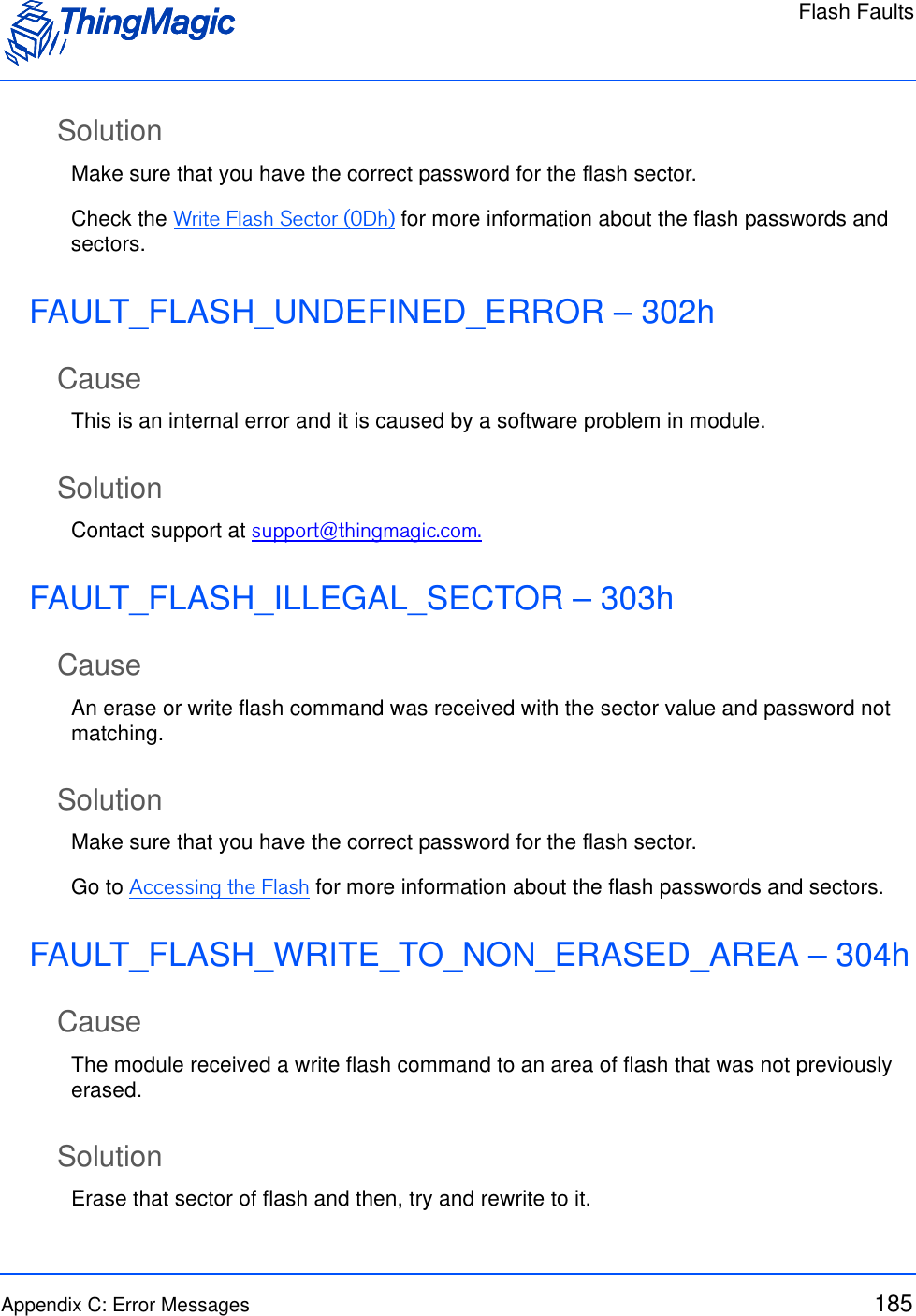 Flash FaultsAppendix C: Error Messages 185SolutionMake sure that you have the correct password for the flash sector. Check the Write Flash Sector (0Dh) for more information about the flash passwords and sectors.FAULT_FLASH_UNDEFINED_ERROR – 302hCauseThis is an internal error and it is caused by a software problem in module.SolutionContact support at support@thingmagic.com.FAULT_FLASH_ILLEGAL_SECTOR – 303hCauseAn erase or write flash command was received with the sector value and password not matching.SolutionMake sure that you have the correct password for the flash sector. Go to Accessing the Flash for more information about the flash passwords and sectors.FAULT_FLASH_WRITE_TO_NON_ERASED_AREA – 304hCauseThe module received a write flash command to an area of flash that was not previously erased.SolutionErase that sector of flash and then, try and rewrite to it.
