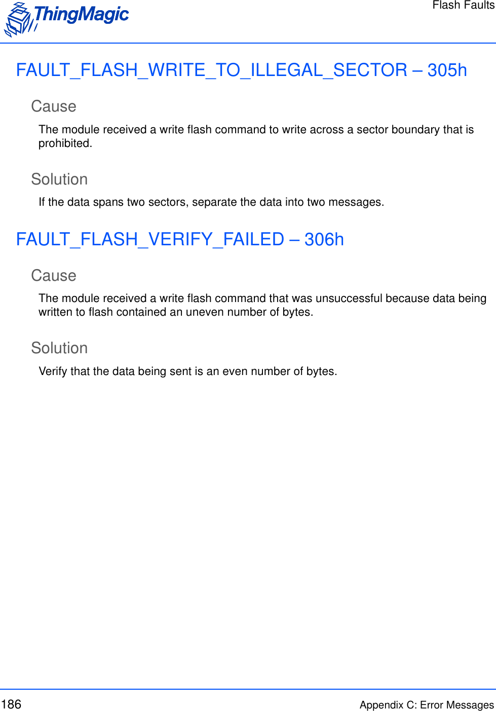 Flash Faults186 Appendix C: Error MessagesFAULT_FLASH_WRITE_TO_ILLEGAL_SECTOR – 305hCauseThe module received a write flash command to write across a sector boundary that is prohibited.SolutionIf the data spans two sectors, separate the data into two messages.FAULT_FLASH_VERIFY_FAILED – 306hCauseThe module received a write flash command that was unsuccessful because data being written to flash contained an uneven number of bytes.SolutionVerify that the data being sent is an even number of bytes.