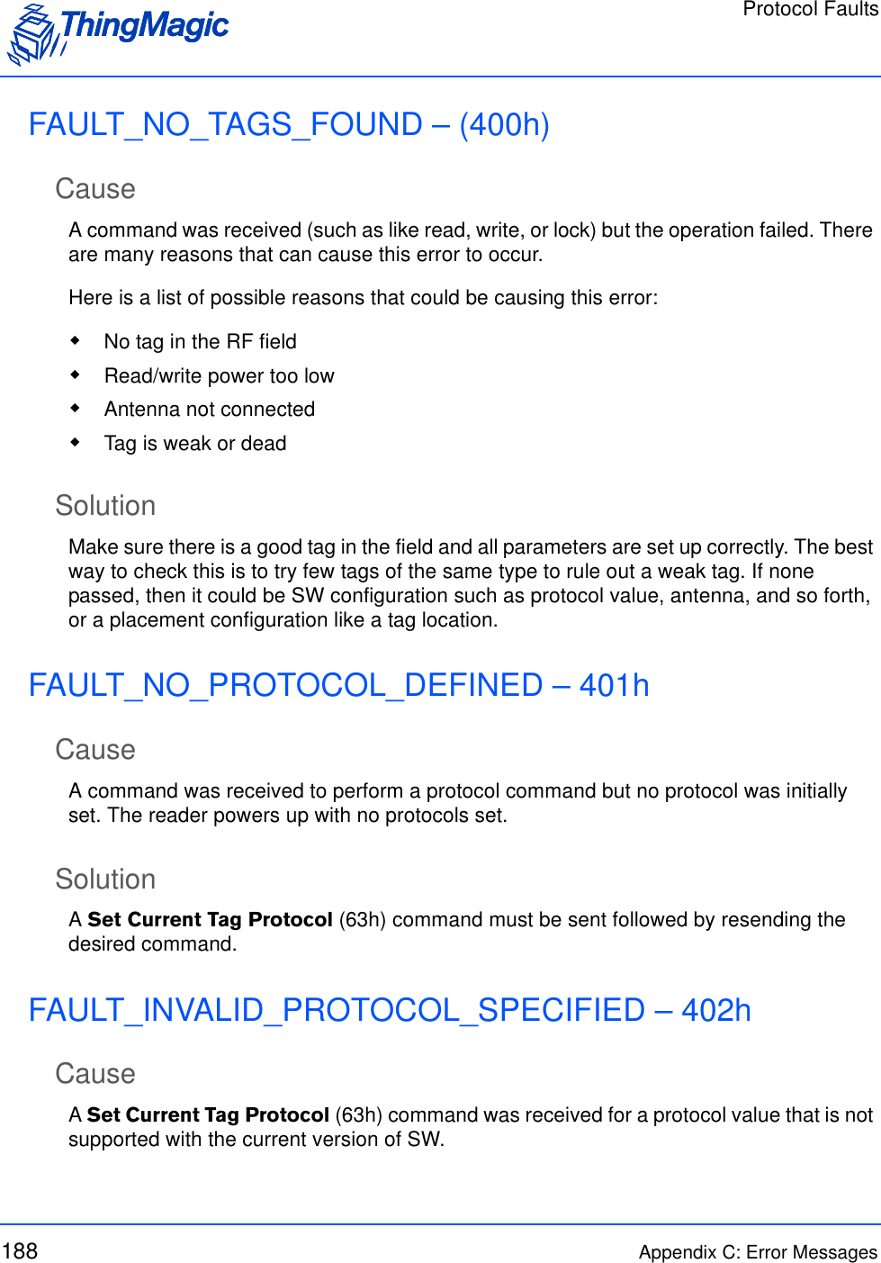 Protocol Faults188 Appendix C: Error MessagesFAULT_NO_TAGS_FOUND – (400h)CauseA command was received (such as like read, write, or lock) but the operation failed. There are many reasons that can cause this error to occur. Here is a list of possible reasons that could be causing this error:  No tag in the RF field Read/write power too low Antenna not connected Tag is weak or deadSolutionMake sure there is a good tag in the field and all parameters are set up correctly. The best way to check this is to try few tags of the same type to rule out a weak tag. If none passed, then it could be SW configuration such as protocol value, antenna, and so forth, or a placement configuration like a tag location.FAULT_NO_PROTOCOL_DEFINED – 401hCauseA command was received to perform a protocol command but no protocol was initially set. The reader powers up with no protocols set.SolutionA Set Current Tag Protocol (63h) command must be sent followed by resending the desired command.FAULT_INVALID_PROTOCOL_SPECIFIED – 402hCauseA Set Current Tag Protocol (63h) command was received for a protocol value that is not supported with the current version of SW.