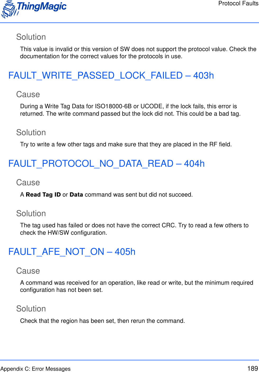 Protocol FaultsAppendix C: Error Messages 189SolutionThis value is invalid or this version of SW does not support the protocol value. Check the documentation for the correct values for the protocols in use.FAULT_WRITE_PASSED_LOCK_FAILED – 403hCauseDuring a Write Tag Data for ISO18000-6B or UCODE, if the lock fails, this error is returned. The write command passed but the lock did not. This could be a bad tag.SolutionTry to write a few other tags and make sure that they are placed in the RF field.FAULT_PROTOCOL_NO_DATA_READ – 404hCauseA Read Tag ID or Data command was sent but did not succeed.SolutionThe tag used has failed or does not have the correct CRC. Try to read a few others to check the HW/SW configuration.FAULT_AFE_NOT_ON – 405hCauseA command was received for an operation, like read or write, but the minimum required configuration has not been set.SolutionCheck that the region has been set, then rerun the command.
