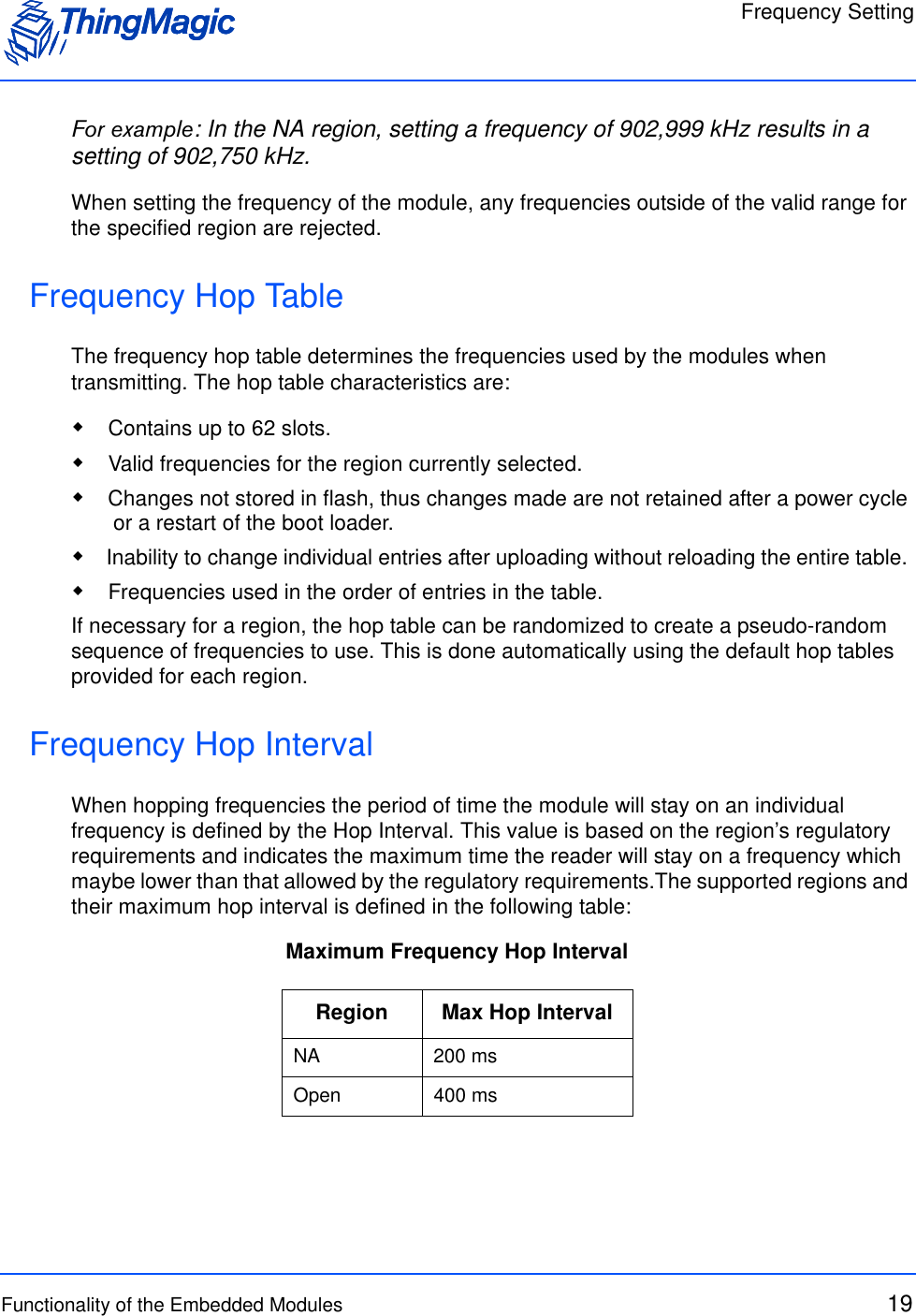 Frequency SettingFunctionality of the Embedded Modules 19For example: In the NA region, setting a frequency of 902,999 kHz results in a setting of 902,750 kHz.When setting the frequency of the module, any frequencies outside of the valid range for the specified region are rejected. Frequency Hop TableThe frequency hop table determines the frequencies used by the modules when transmitting. The hop table characteristics are: Contains up to 62 slots.  Valid frequencies for the region currently selected. Changes not stored in flash, thus changes made are not retained after a power cycle or a restart of the boot loader.  Inability to change individual entries after uploading without reloading the entire table.  Frequencies used in the order of entries in the table.If necessary for a region, the hop table can be randomized to create a pseudo-random sequence of frequencies to use. This is done automatically using the default hop tables provided for each region.Frequency Hop IntervalWhen hopping frequencies the period of time the module will stay on an individual frequency is defined by the Hop Interval. This value is based on the region’s regulatory requirements and indicates the maximum time the reader will stay on a frequency which maybe lower than that allowed by the regulatory requirements.The supported regions and their maximum hop interval is defined in the following table:Maximum Frequency Hop IntervalRegion Max Hop IntervalNA 200 msOpen 400 ms
