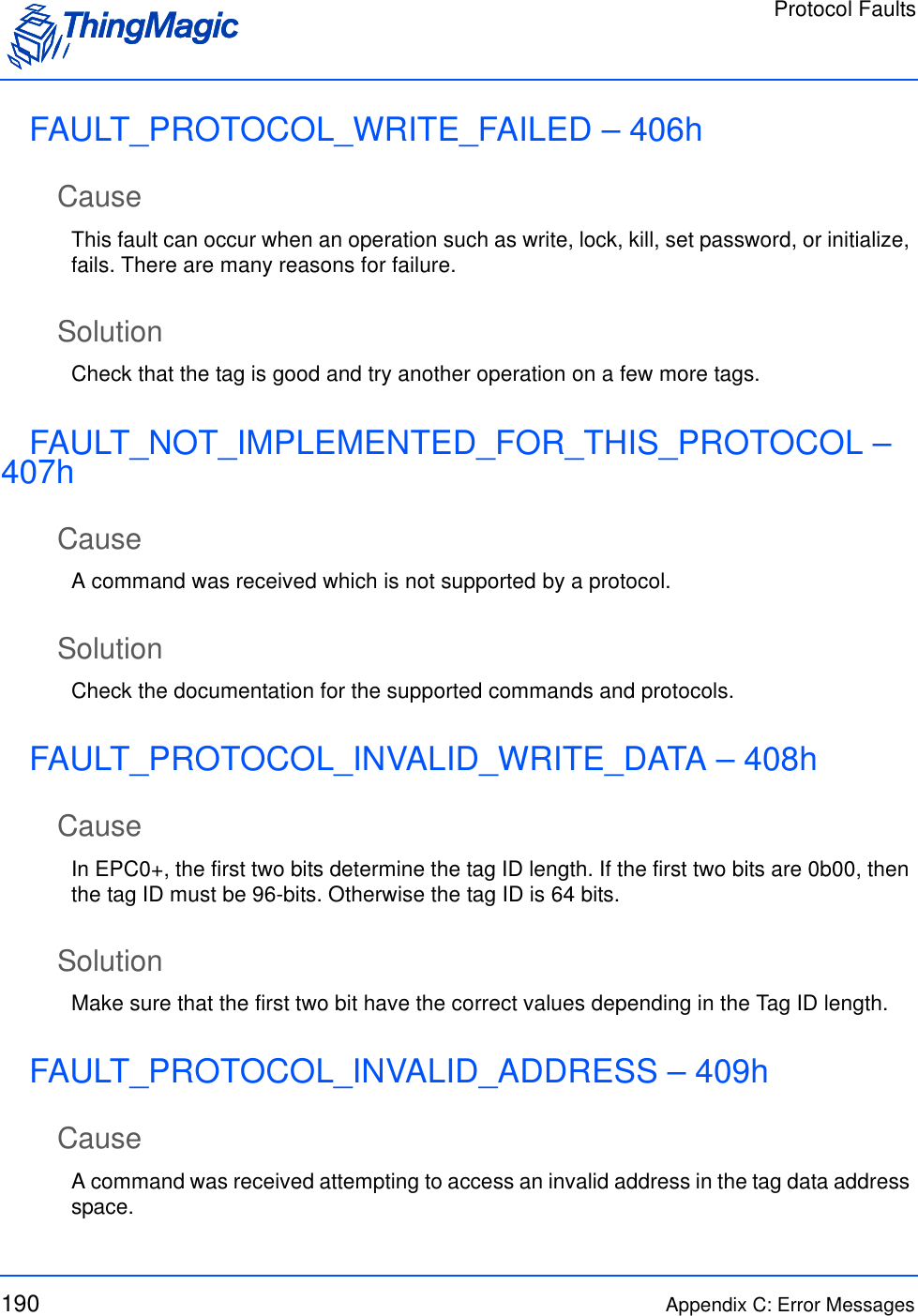 Protocol Faults190 Appendix C: Error MessagesFAULT_PROTOCOL_WRITE_FAILED – 406hCauseThis fault can occur when an operation such as write, lock, kill, set password, or initialize, fails. There are many reasons for failure.SolutionCheck that the tag is good and try another operation on a few more tags.FAULT_NOT_IMPLEMENTED_FOR_THIS_PROTOCOL – 407hCauseA command was received which is not supported by a protocol.SolutionCheck the documentation for the supported commands and protocols.FAULT_PROTOCOL_INVALID_WRITE_DATA – 408hCauseIn EPC0+, the first two bits determine the tag ID length. If the first two bits are 0b00, then the tag ID must be 96-bits. Otherwise the tag ID is 64 bits.SolutionMake sure that the first two bit have the correct values depending in the Tag ID length.FAULT_PROTOCOL_INVALID_ADDRESS – 409hCauseA command was received attempting to access an invalid address in the tag data address space. 