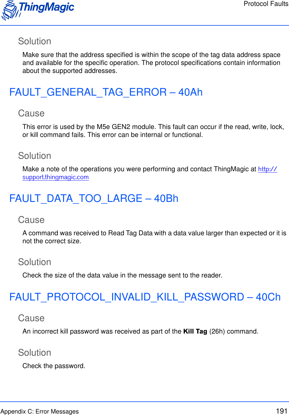 Protocol FaultsAppendix C: Error Messages 191SolutionMake sure that the address specified is within the scope of the tag data address space and available for the specific operation. The protocol specifications contain information about the supported addresses.FAULT_GENERAL_TAG_ERROR – 40AhCauseThis error is used by the M5e GEN2 module. This fault can occur if the read, write, lock, or kill command fails. This error can be internal or functional.SolutionMake a note of the operations you were performing and contact ThingMagic at http://support.thingmagic.comFAULT_DATA_TOO_LARGE – 40BhCauseA command was received to Read Tag Data with a data value larger than expected or it is not the correct size.SolutionCheck the size of the data value in the message sent to the reader.FAULT_PROTOCOL_INVALID_KILL_PASSWORD – 40ChCauseAn incorrect kill password was received as part of the Kill Tag (26h) command. SolutionCheck the password.