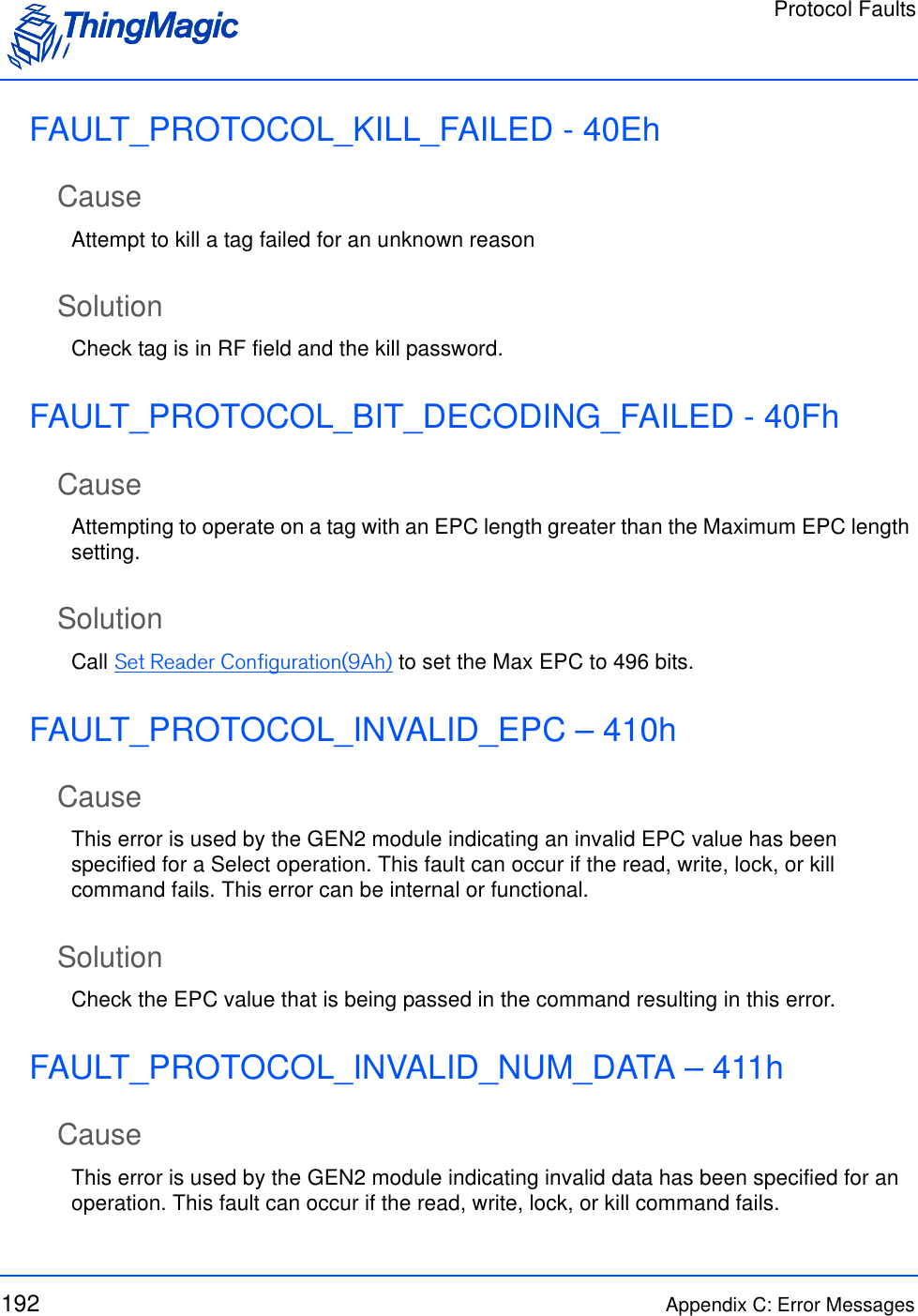 Protocol Faults192 Appendix C: Error MessagesFAULT_PROTOCOL_KILL_FAILED - 40EhCauseAttempt to kill a tag failed for an unknown reasonSolutionCheck tag is in RF field and the kill password.FAULT_PROTOCOL_BIT_DECODING_FAILED - 40FhCauseAttempting to operate on a tag with an EPC length greater than the Maximum EPC length setting.SolutionCall Set Reader Configuration(9Ah) to set the Max EPC to 496 bits.FAULT_PROTOCOL_INVALID_EPC – 410hCauseThis error is used by the GEN2 module indicating an invalid EPC value has been specified for a Select operation. This fault can occur if the read, write, lock, or kill command fails. This error can be internal or functional.SolutionCheck the EPC value that is being passed in the command resulting in this error.FAULT_PROTOCOL_INVALID_NUM_DATA – 411hCauseThis error is used by the GEN2 module indicating invalid data has been specified for an operation. This fault can occur if the read, write, lock, or kill command fails. 