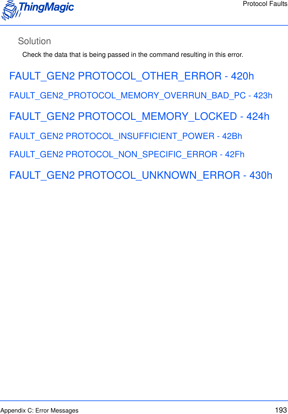Protocol FaultsAppendix C: Error Messages 193SolutionCheck the data that is being passed in the command resulting in this error.FAULT_GEN2 PROTOCOL_OTHER_ERROR - 420hFAULT_GEN2_PROTOCOL_MEMORY_OVERRUN_BAD_PC - 423hFAULT_GEN2 PROTOCOL_MEMORY_LOCKED - 424hFAULT_GEN2 PROTOCOL_INSUFFICIENT_POWER - 42BhFAULT_GEN2 PROTOCOL_NON_SPECIFIC_ERROR - 42FhFAULT_GEN2 PROTOCOL_UNKNOWN_ERROR - 430h