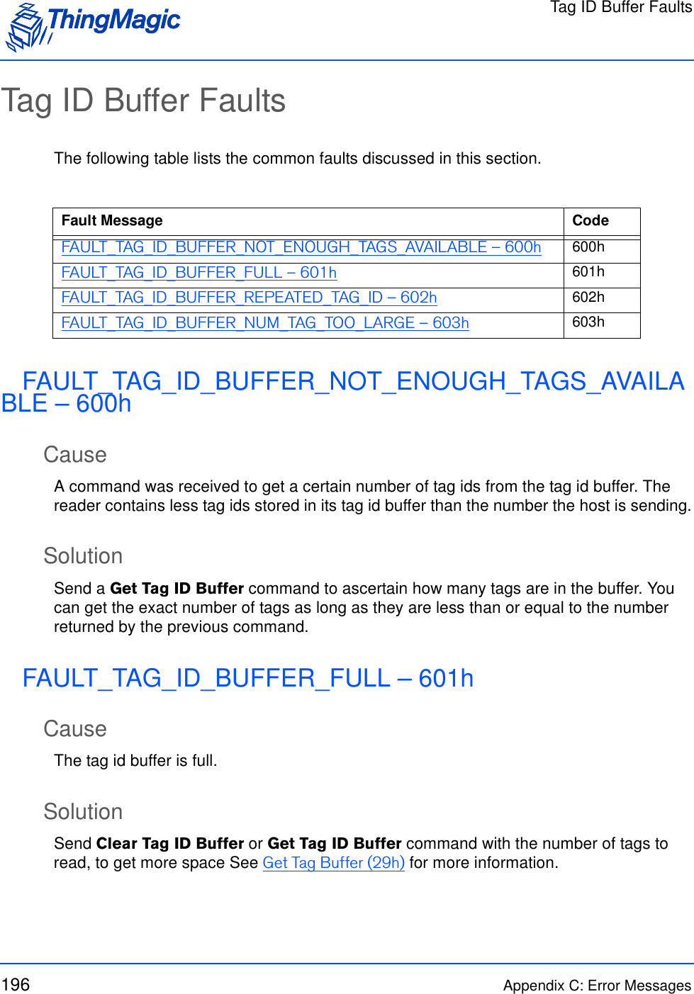 Tag ID Buffer Faults196 Appendix C: Error MessagesTag ID Buffer FaultsThe following table lists the common faults discussed in this section.FAULT_TAG_ID_BUFFER_NOT_ENOUGH_TAGS_AVAILABLE – 600hCauseA command was received to get a certain number of tag ids from the tag id buffer. The reader contains less tag ids stored in its tag id buffer than the number the host is sending.SolutionSend a Get Tag ID Buffer command to ascertain how many tags are in the buffer. You can get the exact number of tags as long as they are less than or equal to the number returned by the previous command.FAULT_TAG_ID_BUFFER_FULL – 601hCauseThe tag id buffer is full.SolutionSend Clear Tag ID Buffer or Get Tag ID Buffer command with the number of tags to read, to get more space See Get Tag Buffer (29h) for more information.Fault Message CodeFAULT_TAG_ID_BUFFER_NOT_ENOUGH_TAGS_AVAILABLE – 600h 600hFAULT_TAG_ID_BUFFER_FULL – 601h 601hFAULT_TAG_ID_BUFFER_REPEATED_TAG_ID – 602h 602hFAULT_TAG_ID_BUFFER_NUM_TAG_TOO_LARGE – 603h 603h