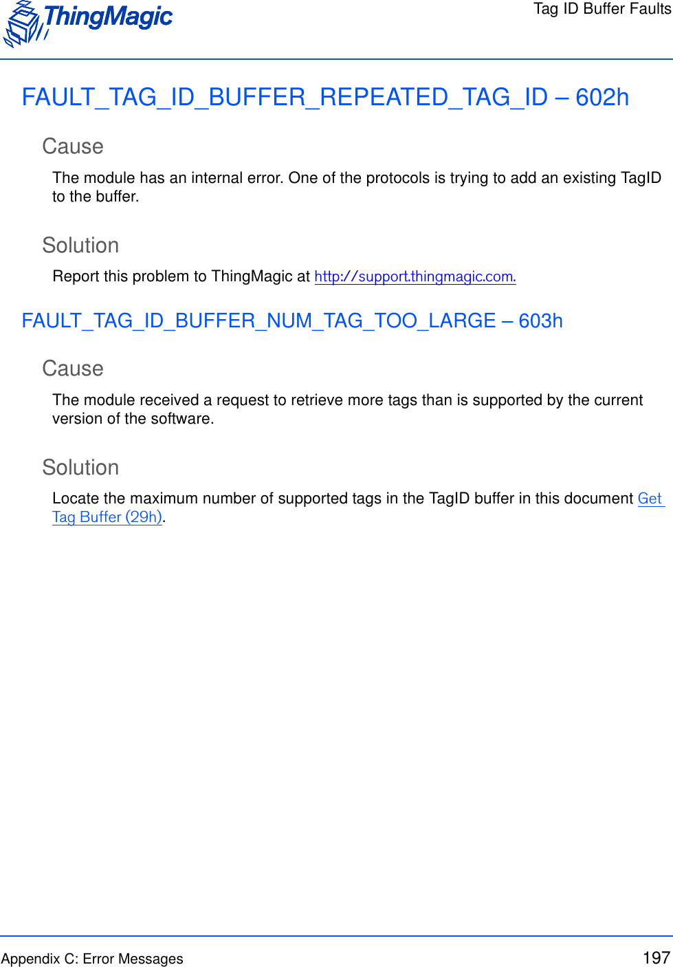 Tag ID Buffer FaultsAppendix C: Error Messages 197FAULT_TAG_ID_BUFFER_REPEATED_TAG_ID – 602hCauseThe module has an internal error. One of the protocols is trying to add an existing TagID to the buffer.SolutionReport this problem to ThingMagic at http://support.thingmagic.com.FAULT_TAG_ID_BUFFER_NUM_TAG_TOO_LARGE – 603hCauseThe module received a request to retrieve more tags than is supported by the current version of the software.SolutionLocate the maximum number of supported tags in the TagID buffer in this document Get Tag Buffer (29h).