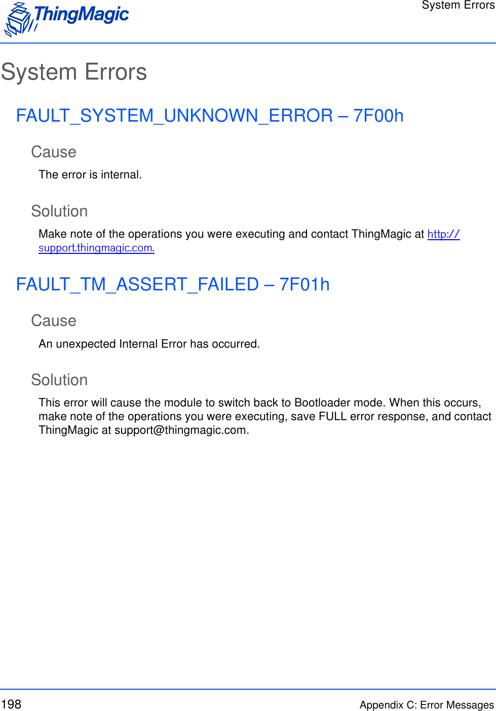 System Errors198 Appendix C: Error MessagesSystem ErrorsFAULT_SYSTEM_UNKNOWN_ERROR – 7F00hCauseThe error is internal.SolutionMake note of the operations you were executing and contact ThingMagic at http://support.thingmagic.com.FAULT_TM_ASSERT_FAILED – 7F01hCauseAn unexpected Internal Error has occurred.SolutionThis error will cause the module to switch back to Bootloader mode. When this occurs, make note of the operations you were executing, save FULL error response, and contact ThingMagic at support@thingmagic.com.