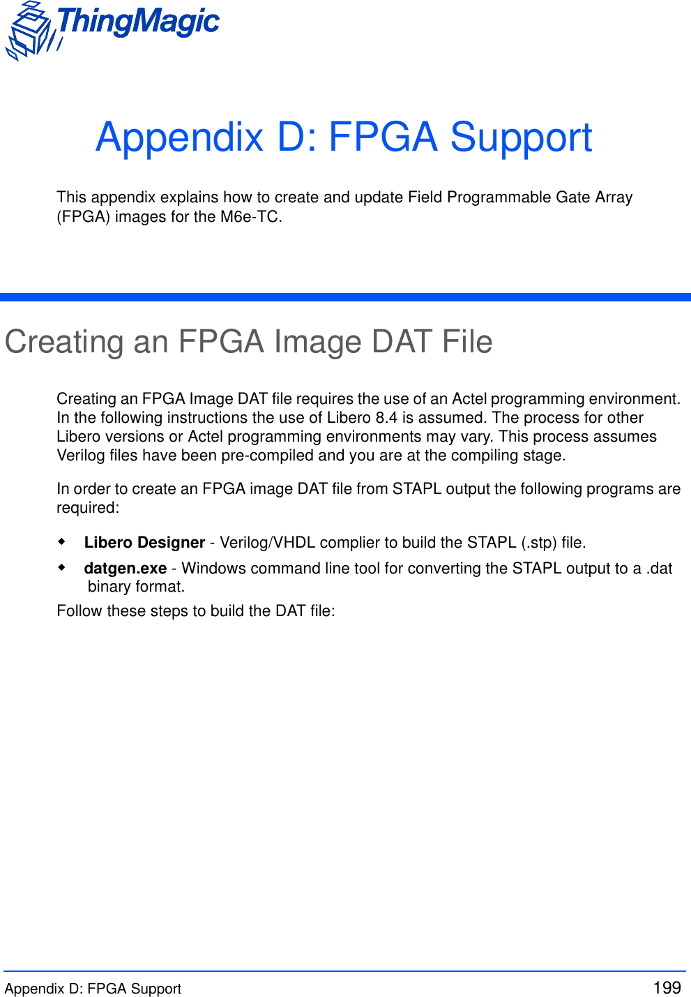 Appendix D: FPGA Support  199 Appendix D: FPGA SupportThis appendix explains how to create and update Field Programmable Gate Array (FPGA) images for the M6e-TC.Creating an FPGA Image DAT FileCreating an FPGA Image DAT file requires the use of an Actel programming environment. In the following instructions the use of Libero 8.4 is assumed. The process for other Libero versions or Actel programming environments may vary. This process assumes Verilog files have been pre-compiled and you are at the compiling stage.In order to create an FPGA image DAT file from STAPL output the following programs are required: Libero Designer - Verilog/VHDL complier to build the STAPL (.stp) file.  datgen.exe - Windows command line tool for converting the STAPL output to a .dat binary format. Follow these steps to build the DAT file: