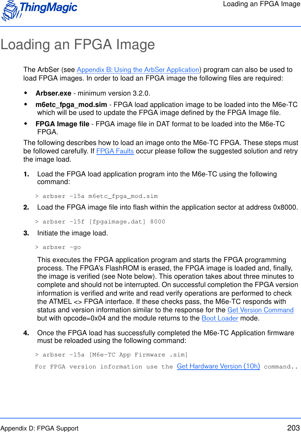 Loading an FPGA ImageAppendix D: FPGA Support 203Loading an FPGA ImageThe ArbSer (see Appendix B: Using the ArbSer Application) program can also be used to load FPGA images. In order to load an FPGA image the following files are required: Arbser.exe - minimum version 3.2.0.  m6etc_fpga_mod.sim - FPGA load application image to be loaded into the M6e-TC which will be used to update the FPGA image defined by the FPGA Image file. FPGA Image file - FPGA image file in DAT format to be loaded into the M6e-TC FPGA. The following describes how to load an image onto the M6e-TC FPGA. These steps must be followed carefully. If FPGA Faults occur please follow the suggested solution and retry the image load.1.    Load the FPGA load application program into the M6e-TC using the following command:&gt; arbser -l5a m6etc_fpga_mod.sim2.    Load the FPGA image file into flash within the application sector at address 0x8000. &gt; arbser -l5f [fpgaimage.dat] 80003.    Initiate the image load. &gt; arbser -goThis executes the FPGA application program and starts the FPGA programming process. The FPGA’s FlashROM is erased, the FPGA image is loaded and, finally, the image is verified (see Note below). This operation takes about three minutes to complete and should not be interrupted. On successful completion the FPGA version information is verified and write and read verify operations are performed to check the ATMEL &lt;&gt; FPGA interface. If these checks pass, the M6e-TC responds with status and version information similar to the response for the Get Version Command but with opcode=0x04 and the module returns to the Boot Loader mode.4.    Once the FPGA load has successfully completed the M6e-TC Application firmware must be reloaded using the following command:&gt; arbser -l5a [M6e-TC App Firmware .sim]For FPGA version information use the Get Hardware Version (10h) command..