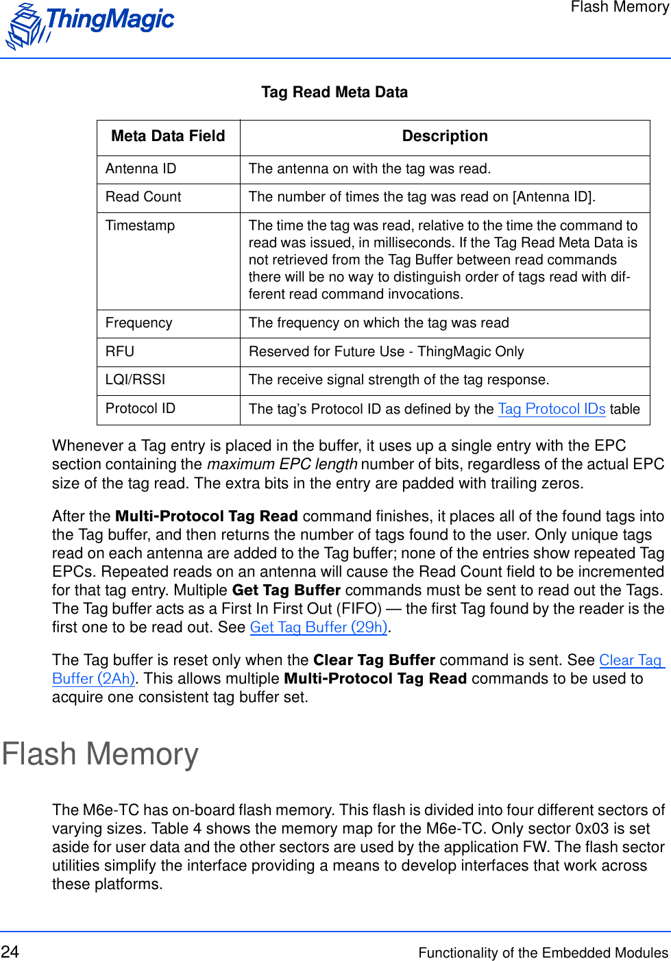 Flash Memory24 Functionality of the Embedded ModulesTag Read Meta DataWhenever a Tag entry is placed in the buffer, it uses up a single entry with the EPC section containing the maximum EPC length number of bits, regardless of the actual EPC size of the tag read. The extra bits in the entry are padded with trailing zeros.After the Multi-Protocol Tag Read command finishes, it places all of the found tags into the Tag buffer, and then returns the number of tags found to the user. Only unique tags read on each antenna are added to the Tag buffer; none of the entries show repeated Tag EPCs. Repeated reads on an antenna will cause the Read Count field to be incremented for that tag entry. Multiple Get Tag Buffer commands must be sent to read out the Tags. The Tag buffer acts as a First In First Out (FIFO) — the first Tag found by the reader is the first one to be read out. See Get Tag Buffer (29h).The Tag buffer is reset only when the Clear Tag Buffer command is sent. See Clear Tag Buffer (2Ah). This allows multiple Multi-Protocol Tag Read commands to be used to acquire one consistent tag buffer set. Flash MemoryThe M6e-TC has on-board flash memory. This flash is divided into four different sectors of varying sizes. Table 4 shows the memory map for the M6e-TC. Only sector 0x03 is set aside for user data and the other sectors are used by the application FW. The flash sector utilities simplify the interface providing a means to develop interfaces that work across these platforms. Meta Data Field DescriptionAntenna ID The antenna on with the tag was read.Read Count The number of times the tag was read on [Antenna ID]. Timestamp The time the tag was read, relative to the time the command to read was issued, in milliseconds. If the Tag Read Meta Data is not retrieved from the Tag Buffer between read commands there will be no way to distinguish order of tags read with dif-ferent read command invocations. Frequency The frequency on which the tag was readRFU Reserved for Future Use - ThingMagic OnlyLQI/RSSI The receive signal strength of the tag response.Protocol ID The tag’s Protocol ID as defined by the Tag Protocol IDs table