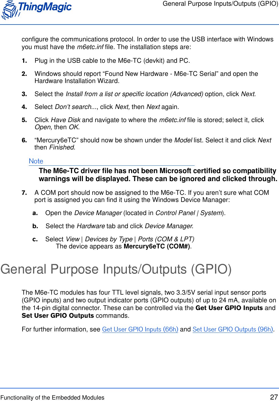General Purpose Inputs/Outputs (GPIO)Functionality of the Embedded Modules 27configure the communications protocol. In order to use the USB interface with Windows you must have the m6etc.inf file. The installation steps are:1.    Plug in the USB cable to the M6e-TC (devkit) and PC.2.    Windows should report “Found New Hardware - M6e-TC Serial” and open the Hardware Installation Wizard.3.    Select the Install from a list or specific location (Advanced) option, click Next.4.    Select Don’t search..., click Next, then Next again.5.    Click Have Disk and navigate to where the m6etc.inf file is stored; select it, click Open, then OK.6.    “Mercury6eTC” should now be shown under the Model list. Select it and click Next then Finished. NoteThe M6e-TC driver file has not been Microsoft certified so compatibility warnings will be displayed. These can be ignored and clicked through.7.    A COM port should now be assigned to the M6e-TC. If you aren’t sure what COM port is assigned you can find it using the Windows Device Manager:a.    Open the Device Manager (located in Control Panel | System).b.    Select the Hardware tab and click Device Manager.c.    Select View | Devices by Type | Ports (COM &amp; LPT)The device appears as Mercury6eTC (COM#). General Purpose Inputs/Outputs (GPIO)The M6e-TC modules has four TTL level signals, two 3.3/5V serial input sensor ports (GPIO inputs) and two output indicator ports (GPIO outputs) of up to 24 mA, available on the 14-pin digital connector. These can be controlled via the Get User GPIO Inputs and Set User GPIO Outputs commands.For further information, see Get User GPIO Inputs (66h) and Set User GPIO Outputs (96h).