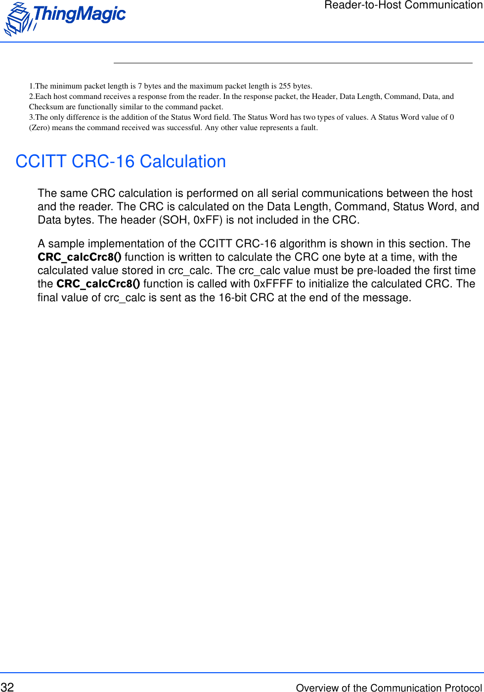Reader-to-Host Communication32 Overview of the Communication ProtocolCCITT CRC-16 CalculationThe same CRC calculation is performed on all serial communications between the host and the reader. The CRC is calculated on the Data Length, Command, Status Word, and Data bytes. The header (SOH, 0xFF) is not included in the CRC.A sample implementation of the CCITT CRC-16 algorithm is shown in this section. The CRC_calcCrc8() function is written to calculate the CRC one byte at a time, with the calculated value stored in crc_calc. The crc_calc value must be pre-loaded the first time the CRC_calcCrc8() function is called with 0xFFFF to initialize the calculated CRC. The final value of crc_calc is sent as the 16-bit CRC at the end of the message. 1.The minimum packet length is 7 bytes and the maximum packet length is 255 bytes.2.Each host command receives a response from the reader. In the response packet, the Header, Data Length, Command, Data, andChecksum are functionally similar to the command packet.3.The only difference is the addition of the Status Word field. The Status Word has two types of values. A Status Word value of 0(Zero) means the command received was successful. Any other value represents a fault.