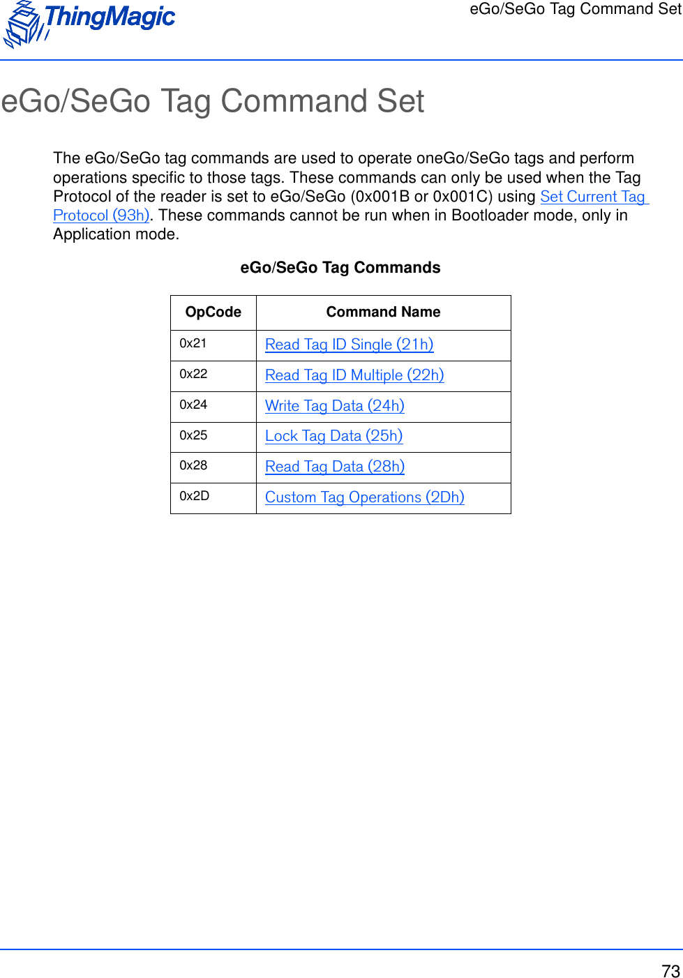 eGo/SeGo Tag Command Set73eGo/SeGo Tag Command SetThe eGo/SeGo tag commands are used to operate oneGo/SeGo tags and perform operations specific to those tags. These commands can only be used when the Tag Protocol of the reader is set to eGo/SeGo (0x001B or 0x001C) using Set Current Tag Protocol (93h). These commands cannot be run when in Bootloader mode, only in Application mode. eGo/SeGo Tag Commands OpCode Command Name0x21 Read Tag ID Single (21h)0x22 Read Tag ID Multiple (22h)0x24 Write Tag Data (24h)0x25 Lock Tag Data (25h)0x28 Read Tag Data (28h)0x2D Custom Tag Operations (2Dh)